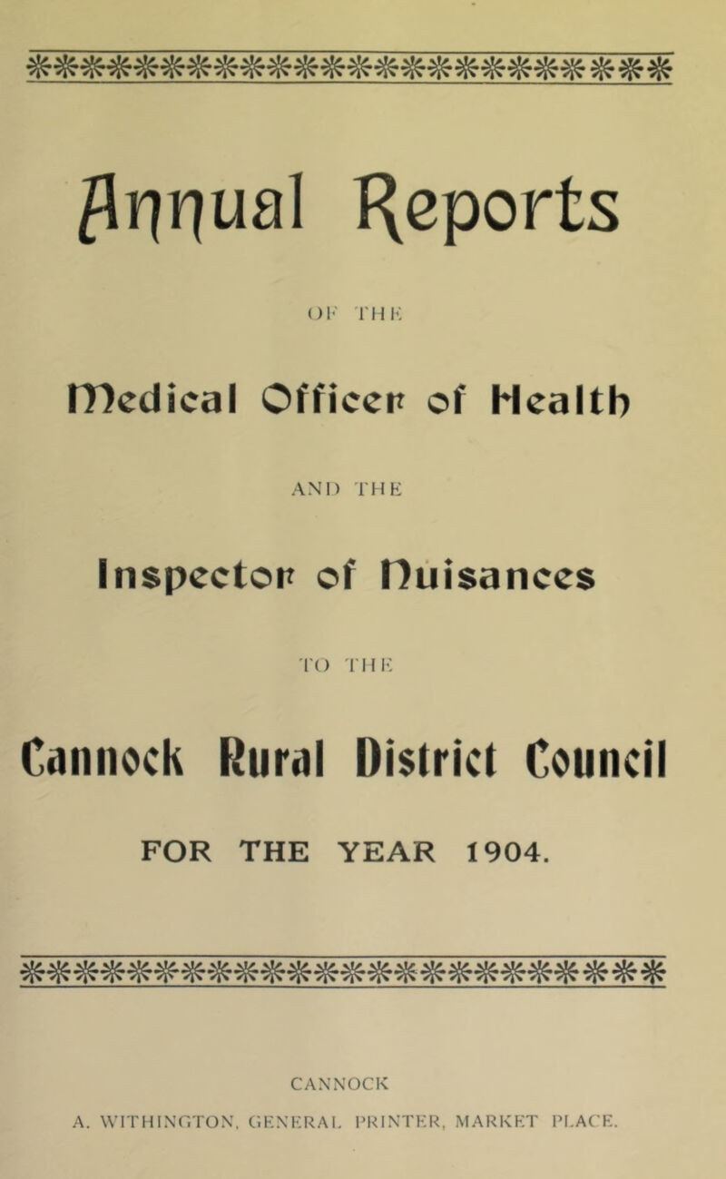 ^ Annual HePorts OF THK IT)edical Officer of Health AND THE Inspector of nuisances to THE Cannock Rural District Council FOR THE YEAR 1904. CANNOCK A. WITHINGTON, GENERAL PRINTER, MARKET PLACE.