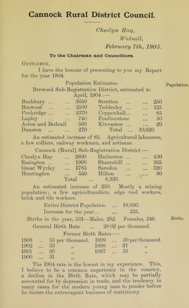 Cannock Rural District Council. Chestyn Hay, Walsall, February 7th, 1905. To the Chairman and Councillors. Gentlemen, I have the honour of presenting to you my Report for the year 1904. Population Estimates. Brewooil Sub-Registration District, estimated to Bush bury ... April, 3650 1904 :— Stretton ... 250 Brewood 2500 Teddesley ... ... 125 Penkridge ... 2370 Coppenhall... ... 85 Lapley 740 Featherstone ... 50 Acton and Bednall 560 Kinvaston ... ... 20 Dunston 270 Total ... 10,620. An estimated increase of 85. Agricultui*al labourers, a few colliers, railway workmen, and artizans. Cannock (Rural) Sub-Registration District: Cheslyn Hay ... 2800 Hatherton ... ... 530 Essington ... ... 1900 Shareshill ... ... 365 Great Wyrley ... 1785 Saredon ... 320 Huntington ... 550 Hilton ... 80 Total 8,330. An estimated increase of 250. Mostly a mining population; a few agriculturalists, edge tool workers, brick and tile workers. Entire District Population ... 18,950. Increase for the year... ... 335. Bh*ths in the year, 531—Males, 282. Females, 249. General Birth Rate ... 28 02 per thousand. Former Birth Rates :— 1903 ... 33 per thousand. 1S99 ... 30 per thousand. 1902 ... 33 „ 1898 ... 31 1901 ... 30 „ 1897 ... 33 1900 ... 31 The 1904 rate is the lowest in my experience. This, T believe to be a common experience in the country, a decline in the Birth Rate, which may be partially accounted for by depression in trade, and the tendency in many cases for the modern young man to ponder before he incurs the extravagant business of matrimony.