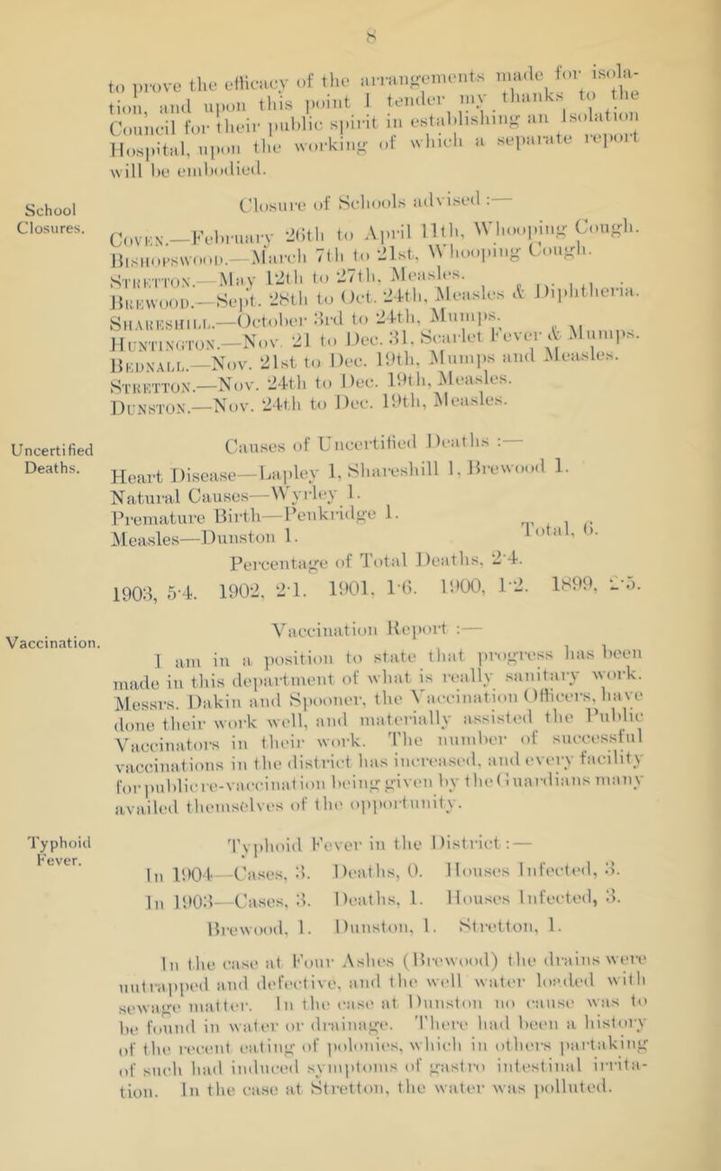 School Closures. Uncertified Deaths. Vaccination. Typhoid Fever. to prove the efficacy of the arrangements made to, soU- tion, and upon this point J tender my thanks to the Council for their public spirit m establishing an Isolation Hospital, upon the working of which a separate report will be embodied. Closure of Schools advised Coven.—February 26th to April Utl., Whooping Cough. Bishopswood.—March 7th to 21st, \\ hooping Cough. Stuktton.—May 12th to 27th, Measles. Bun wood.—Sept. 28th to Oct. 24th, Measles & Diphthena. Shabesuill.—October 3rd to 24th, Mumps. Huntington.—Nov. 21 to Dec. 31. Scarlet t ever A Mumps. Bbdnall.—Nov. 21st to Dec. 19tli, Mumps and Measles. Stbetton— Nov. 24th to Dec. 19th, Measles. Dunston.—Nov. 24th to Dec. 19tli, Measles. Causes of Uncertified Deaths :— Heart Disease—Lapley 1, Sharesliill l.Brewood 1. Natural Causes—YV yrley 1. Premature Birth—Penkridge 1. r Measles—Dunston 1. lotal, b. Percentage of Total Deaths, 2 4. 1903, 5-4. 1902, 2 1. 1901, 1 6. 1900, 1‘2. 1899, 2 5. Vaccination Report :— 1 am in a position to state that progress has been made in this department of what is really sanitary work. Messrs. Dakin and Spooner, the Vaccination Officers, have done their work well, and materially assisted the Public Vaccinators in their work. The number of successful vaccinations in the district has increased, and every facility for publicre-vaceinat ion being given by the Guardians many availed themselves of the opportunity. Typhoid Fever in the District: — In 1904—Cases, 3. Deaths, 0. Houses Infected, 3. Jn 1903—Cases, 3. Deaths, 1. Houses Infected, 3. Brewood, 1. Dunston, 1. Stretton, 1. In the case at Four Ashes (Brewood) the drains were uutrapped and defective, and the well water loaded with sewage matter. In tin' case at Dunston no cause was to lie found in water or drainage. There had been a history of the recent eating of polonies, which in others partaking of such had induced symptoms of gnstro intestinal irrita- tion. In the case at Stretton, the water was polluted.