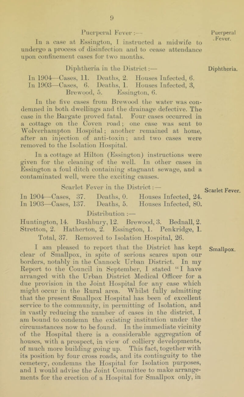 Puerperal Fever:— Iu a ease at Essington, 1 instructed a midwife to undergo a process of disinfection and to cease attendance upon confinement cases for two months. Diphtheria in the District:— In 1904—Cases, 11. Deaths, 2. Houses Infected, 6. In 1903—Cases, 6. Deaths, 1. Houses Infected, 3, Brewood, 5. Essington, 6. In the live cases from Brewood the water was con- demned in both dwellings and the drainage defective. The case in the Bargate proved fatal. Four cases occurred in a cottage on the Coven road; one case was sent to Wolverhampton Hospital; another remained at home, after an injection of anti-toxin; and two cases were removed to the Isolation Hospital. In a cottage at Hilton (Essington) instructions were given for the cleaning of the well. In other cases in Essington a foul ditch containing stagnant sewage, and a contaminated well, were the exciting causes. Scarlet Fever in the District: — In 1904—Cases, 37. Deaths, 0. Houses Infected, 24. In 1903—Cases, 137. Deaths, 5. Houses Infected, 80. Distribution :— Huntington, 14. Bushbury, 12. Brewood, 3. Bednall, 2. Stretton, 2. Hatherton, 2. Essington, 1. Pen bridge, 1. Total, 37. Removed to Isolation Hospital, 26. I am pleased to report that the District has kept clear of Smallpox, in spite of serious scares upon our borders, notably in the Cannock Urban District. In my Report to the Council in September, 1 stated “I have arranged with the Urban District Medical Officer for a due provision in the Joint Hospital for any case which might occur in the Rural area. Whilst fully admitting that the present Smallpox Hospital lias been of excellent service to the community, in permitting of Isolation, and in vastly reducing the number of cases in the district, I am bound to condemn the existing institution under the circumstances now to be found. In the immediate vicinity of the Hospital there is a considerable aggregation of houses, with a prospect, in view of colliery developments, of much more building going up. This fact, together with its position by four cross roads, and its continguity to the cemetery, condemns the Hospital for Isolation purposes, and I would advise the Joint Committee to make arrange- ments for the erection of a Hospital for Smallpox only, in Puerperal . Fever. Diphtheria. Scarlet Fever. Smallpox.