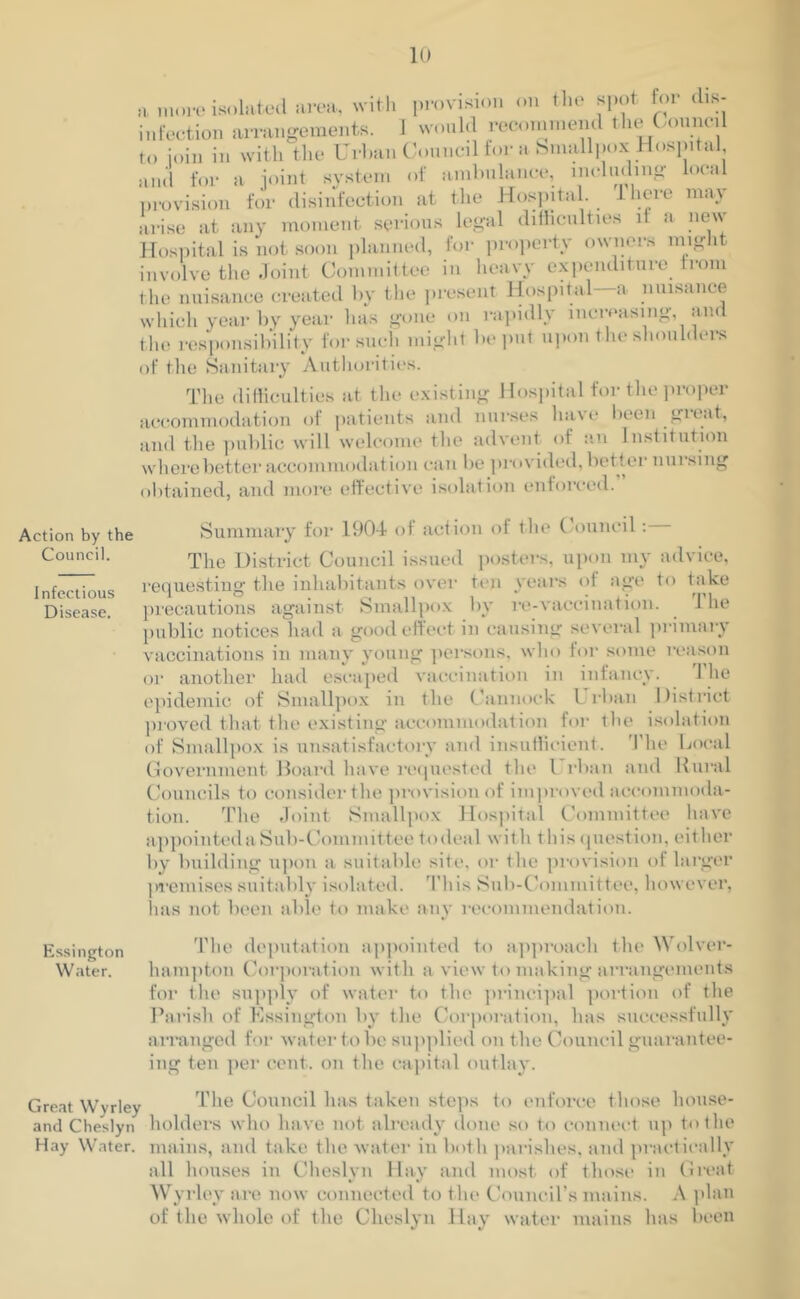 Action by the Council. Infectious Disease. a more isolated area, with provision on the spot for dis- infection arrangements. 1 would recommend the Council to join in with the Urban Council for a Smallpox.Hospital, and for a joint system of ambulance, including local provision for disinfection at the Hospital. I here may arise at any moment serious legal difficulties it a new Hospital is not soon planned, for property owners might involve the Joint Committee in heavy expenditure from the nuisance created by the present Hospital—a nuisance which year by year lias gone on rapidly increasing, and the responsibility for such might be put upon the shoulders of the Sanitary Authorities. The difficulties at the existing Hospital for the proper accommodation of patients and nurses have been great, and the public will welcome the advent of an Institution where better accommodation can be provided, better nursing obtained, and more effective isolation enforced. Summary for 1904- of action of the Council: The District Council issued posters, upon my advice, requesting the inhabitants over ten years <4 age to take precautions against Smallpox by re-vaccination. the public notices had a good effect in causing several primary vaccinations in many young persons, who for some reason or another had escaped vaccination in infancy. 1 he epidemic of Smallpox in the Cannock Urban District proved that the existing accommodation for the isolation of Smallpox is unsatisfactory and insufficient. The Local Government Board have requested the l rban and Rural Councils to consider the provision of improved accommoda- tion. The Joint Smallpox Hospital Committee have appointed a Sub-Committee to deal wit h t his question, either by building upon a suitable site, or the provision ol larger premises suitably isolated. This Sub-Committee, however, lias not been able to make any recommendation. Essimjton The deputation appointed to approach the Wolver- Water. hampton Corporation with a view to making arrangements for the supply of water to the principal portion of the Parish of Essington by the Corporation, has successfully arranged for water to be supplied on the Council guarantee- ing ten per cent, on the capital outlay. Great Wyrley The Council has taken steps to enforce those house- and Cheslyn holders who ha ve not already done so to connect up to the Hay Water, mains, and take the water in both parishes, and practically all houses in Cheslvn Hay and most of those in Great Wyrley are now connected to the Council’s mains. A plan of the whole of the Cheslyn Hay water mains has been