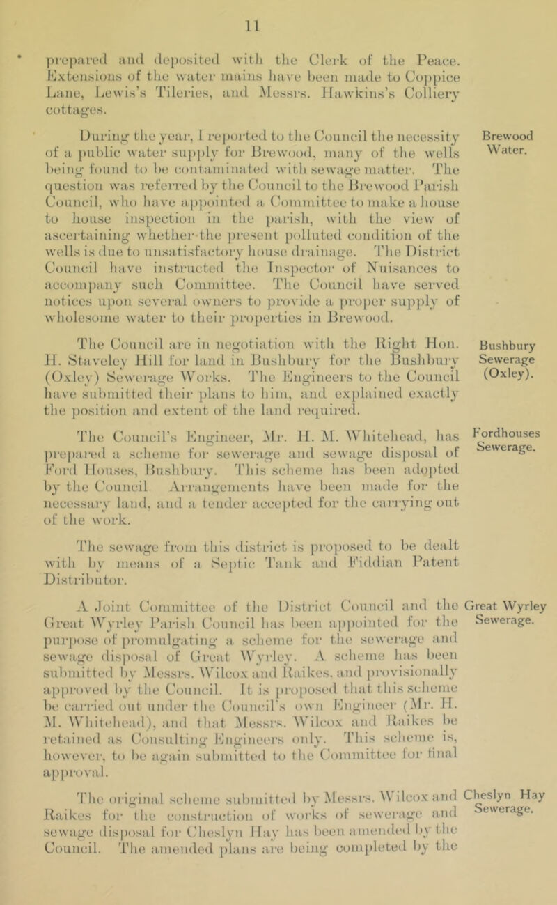 prepared and deposited with the Clerk of the Peace. Extensions of the water mains have been made to Coppice Lane, Lewis’s Tileries, and Messrs. Hawkins’s Colliery cottages. During the year, 1 reported to the Council the necessity Brewood of a public water supply for Brewood, many of the wells Water, being found to be contaminated with sewage matter. The question was referred by the Council to the Brewood Parish Council, who have appointed a Committee to make a bouse to house inspection in the parish, with the view of ascertaining whether the present polluted condition of the wells is due to unsatisfactory house drainage. The District Council have instructed the Inspector of Nuisances to accompany such Committee. The Council have served notices upon several owners to provide a proper supply of wholesome water to their properties in Brewood. The Council are in negotiation with the Bight Hon. II. Stavelev Hill for land in Bushbury for the Bushbury (Oxley) Sewerage Works. The Engineers to the Council have submitted their plans to him, and explained exactly the position and extent of the land required. The Council’s Engineer, Mr. II. M. Whitehead, has prepared a scheme for sewerage and sewage disposal of Ford Houses, Bushbury. This scheme has been adopted by the Council Arrangements have been made for the necessary land, and a tender accepted for the carrying out of the work. Bushbury Sewerage (Oxley). F'ordhouses Sewerage. The sewage from this district is proposed to be dealt with by means of a Septic Tank and Fiddian Patent Distributor. A Joint Committee of the District Council and the Great Wyrley Great Wyrley Parish Council has been appointed for the Sewerage, purpose of promulgating a scheme for the sewerage and sewage disposal of Great Wyrley. A scheme has been submitted by Messrs. Wilcox and Baikes. and provisionally approved by the Council. It is proposed that this scheme be carried out under the Council's own Engineer (Mr. H. M. Whitehead), and that Messrs. Wilcox and Baikes be retained as Consulting Engineers only. This scheme is, however, to be again submitted to the Committee for final approval. The original scheme submitted by Messrs. \\ ilcox and Cheslyn Hay Baikes for the construction of works of sewerage and ewerage. sewage disposal for Cheslyn Hay lias been amended by the Council. The amended plans are being completed by the