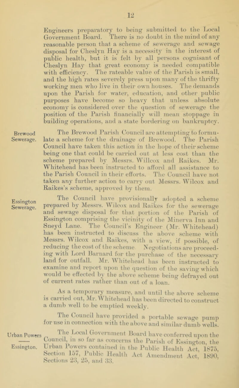 Brewood Sewerage. Essington Sewerage. Urban Powers Essington. Engineers preparatory to being submitted to the Local Government Board. There is no doubt in the mind of any reasonable person that a scheme of sewerage and sewage disposal for Cheslyn Hay is a necessity in the interest of public health, but it is felt by all persons cognisant of Cheslyn Hay that great economy is needed compatible with efficiency. The rateable value of the Parish is small, and the high rates severely press upon many of the thrifty working: men who live in their own houses. The demands upon the Parish for water, education, and other public purposes have become so heavy that unless absolute economy is considered over the question of sewerage the position of the Parish financially will mean stoppage in building operations, and a state bordering on bankruptcy. The Brewood Parish Council are attempting to formu- late a scheme for the drainage of Brewood. The Parish Council have taken this action in the hope of their scheme being one that could be carried out at less cost than the scheme prepared by Messrs. Willcox and Raikes. Mi-. Whitehead has been instructed to afford all assistance to the Parish Council in their efforts. The Council have not taken any further action to carry out Messrs. Wilcox and Raikes’s scheme, approved by them. The Council have provisionally adopted a scheme prepared by Messrs. \Y ilcox and Raikes for the sewerage and sewage disposal for that portion of the Parish of Essington comprising the vicinity of the Minerva Inn and Sneyd Lane. The Council’s Engineer (Mr. Whitehead) has been instructed to discuss the above scheme with Messrs. Wilcox and Raikes, with a view, if possible, of reducing the cost of < he scheme N egotiations are proceed- ing with Lord Barnard for the purchase of the necessary land for outfall. Mr. Whitehead has been instructed to examine and report upon the question of the saving which would be effected b\ the above scheme being defrayed out of current rates rather t han out of a loan. As a temporary measure, and until the above scheme is carried out, Mr. Whitehead has been directed to construct a dumb well to be emptied weekly. Ihe Council have provided a portable sewage pump loi use in connection with the above and similar dumb wells.