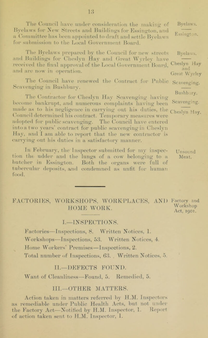 I lie Council have muler consideration the making' of Byelaws for New Streets and Buildings for Kssington, and •<i (’oinniittee has been appointed to draft and settle live laws for submission to the Local Government Board. I’lie Byelaws prepared by the Council for new streets and Buildings for Cheslyn Hay and Great Wyrley have received the lin il approval of the Local (lovernmont Board, and tire now in operation. The Council have renewed the Contract for Public Scavenging in Bushlmrv. t The ('onti victor for Cheslyn Hay Scavenging having become bankrupt, and numerous complaints having been made as to his negligence in carrying out his duties, the Council determined his contract. Temporary measures were adopted for public scavenging. The Council have entered into a two years' contract for public scavenging in Cheslyn Hay, and 1 am able to report that the new contractor is carrying out his duties in a satisfactory manner. In February, the I inspector submitted for my inspec- tion the udder and the lungs of a cow belonging to a butcher in Kssington. Both the organs were full of tubercular deposits, and condemned as unfit, for human f< >od. FACTOR I KS, WORKSHOPS, WORK-PLACES, AND HOME WORK. I.—INSPECTIONS. Factories—Inspections, 8. Written Notices, 1. Workshops—Inspections, 53. Written Notices, 4. Home Workers' Premises—Inspections, 2. Total number of Inspections, 63. . Written Notices, 5. II. —DEFECTS FOUND. Want of Cleanliness—Found, 5. Remedied, 5. III. —OTHER MATTERS. Action taken in matters referred by H.M. Inspectors as remediable under Public Health Acts, but not under the Factory Act—Notified by H.M. Inspector, 1. Report of action taken sent to H.M. Inspector, 1. Byelaws. Essingt n. Byelaws. Cheslyn Hay and Great Wyrley Scavenging’. Bushbury. Scavenging. Cheslyn Hay. Unsound Meat. Factory and Workshop Act, 1901.