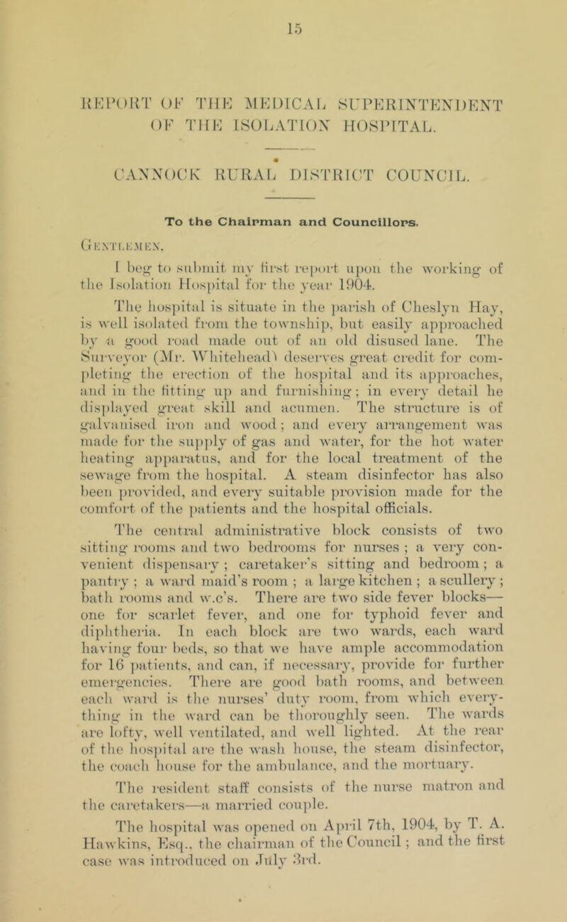 RE POUT OK THE MEDICAL OF THE ISOLATION SUPERINTENDENT HOSPITAL. CANNOCK RURAL DISTRICT COUNCIL. To the Chairman and Councillors. Gkxtlkaien, I beg to submit my first report upon the working of the Isolation Hospital for the year 1904. The hospital is situate in the parish of Cheslyn Hay, is well isolated from the township, but easily approached by a good road made out of an old disused lane. The Surveyor (Mr. Whitehead) deserves great credit for com- pleting the erection of the hospital and its approaches, and in the fitting up and furnishing; in every detail he displayed great skill and acumen. The structure is of galvanised iron and wood ; and every arrangement was made for the supply of gas and water, for the hot water heating apparatus, and for the local treatment of the sewage from the hospital. A steam disinfector has also been provided, and every suitable provision made for the comfort of the patients and the hospital officials. The central administrative block consists of two sitting rooms and two bedrooms for nurses ; a very con- venient dispensary; caretaker’s sitting and bedroom; a pantry ; a ward maid's room ; a large kitchen ; a scullery ; bath rooms and w.c’s. There are two side fever blocks— one for scarlet fever, and one for typhoid fever and diphtheria. In each block are two wards, each ward having four beds, so that we have ample accommodation for 16 patients, and can, if necessary, provide for further emergencies. There are good bath rooms, and between each ward is the nurses’ duty room, from which every- thing in the ward can be thoroughly seen. The wards are lofty, well ventilated, and well lighted. At the rear of the hospital are the wash house, the steam disinfector, the coach house for the ambulance, and the mortuary. The resident staff consists of the nurse matron and the caretakers—a married couple. The hospital was opened on April 7th, 1904, by T . A. Hawkins, Esq., the chairman of the Council; and the first case was introduced on July 3rd.
