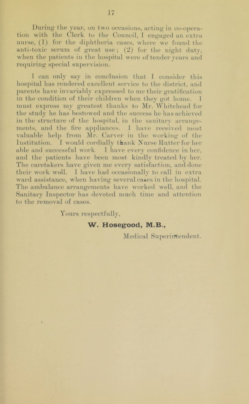 During tlie year, on two occasions, acting in co-opera- tion with the Clerk to the Council, 1 engaged an extra nurse, (1) for the diphtheria cases, where we found the anti-toxic serum of great use; (2) for the night duty, when the patients in the hospital were of tender years and requiring special supervision. 1 can only say in conclusion that J consider this hospital has rendered excellent service to the district, and parents have invariably expressed to me their gratification in the condition of their children when they got home. 1 must express my greatest thanks to Mr. Whitehead for the study he has bestowed and the success he lias achieved in the structure of the hospital, in the sanitary arrange- ments, and the lire appliances. 1 have received most valuable help from Air. Carver in the working of the Institution. I would cordially thank Nurse Rutter for her able and successful work 1 have every confidence in her, and the patients have been most kindly treated by her. The caretakers have given me every satisfaction, and done their work well. I have had occasionally to call in extra ward assistance, when having several cases in the hospital. The ambulance arrangements have worked well, and the Sanitary Inspector has devoted much time and attention to the removal of cases. Yours respectfully, W. Hosegood, M.B., Medical Superintendent.