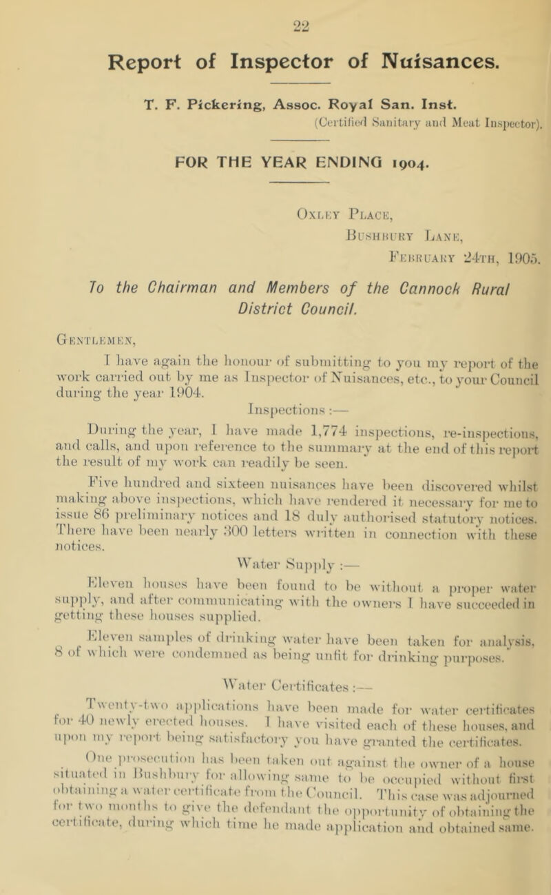 Report of Inspector of Nuisances. T. F. Pickering, Assoc. Royal San. Inst. (Certified Sanitary and Meat Inspector). FOR THE YEAR ENDING 1904. Oxley Place, Bushbury Lane, February 24th, 1905. To the Chairman and Members of the Cannock Rural District Council. Gentlemen, I have again the honour of submitting to you my report of the work carried out by me as Inspector of Nuisances, etc.., to your Council during the year 1904. Inspections:— During the year, I have made 1,774 inspections, re-inspections, and calls, and upon reference to the summary at the end of this report the result of my work can readily be seen. Ii\e hundred and sixteen nuisances have been discovered whilst making above inspections, which have rendered it necessary for ineto issue N> preliminary notices and 18 duly authorised statutory notices. .There have been nearly .100 letters written in connection with these notices. Water Supply :— Eleven houses have been found to be without a proper water supply, and after communicating with the owners 1 have succeeded in getting these houses supplied. Lle.ien samples of drinking water have been taken for analysis, 8 of which were condemned as being unfit for drinking purposes. W ater Certificates :— I %\ont\-two applications have been made for water certificates for 40 newly erected houses. 1 have visited each of these houses, and upon my report being satisfactory you have granted the certificates. (hie prosecution has been taken out against the owner of a house Situated in Bushbury for allowing same to be occupied without first obtaining a water certificate from the Council. This case was adjourned lor two months to give the defendant the opportunity of obtaining the certificate, during which time he made application and obtained same.