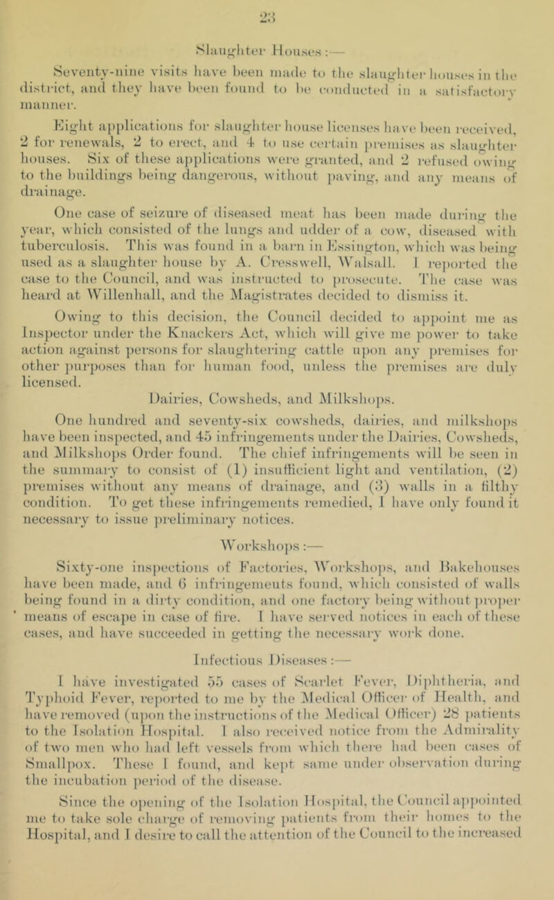 Slaughter Houses:— Seventy-nine visits have been made to the slaughter houses in the district, and they have been found to be conducted in a satisfactory manner. Eight applications for slaughter house licenses ha ve been received, 2 for renewals, 2 to erect, and 4 to use certain premises as slaughter houses. Six of these applications were granted, and 2 refused owing to the buildings being dangerous, without paving, and any means of drainage. One case of seizure of diseased meat has been made during the year, which consisted of the lungs and udder of a cow, diseased with tuberculosis. This was found in a barn in Essington, which was being used as a slaughter house by A. Cresswell, Walsall. I reported the case to the Council, and was instructed to prosecute. The case was heard at Willenhall, and the Magistrates decided to dismiss it. Owing to this decision, the Council decided to appoint me as Inspector under the Knackers Act, which will give me power to take action against persons for slaughtering cattle upon any premises for other purposes than for human food, unless the premises are duly licensed. Dairies, Cowsheds, and Milkshops. One hundred and seventy-six cowsheds, dairies, and milkshops have been inspected, and 45 infringements under the Dairies, Cowsheds, and Milkshops Order found. The chief infringements will be seen in the summary to consist of (1) insufficient light and ventilation, (2) premises without any means of drainage, and (3) walls in a filthy condition. To get these infringements remedied, 1 have only found it necessary to issue preliminary notices. Workshops:— Sixty-one inspections of Factories, Workshops, and Bakehouses have been made, and 6 infringements found, which consisted of walls being found in a dirty condition, and one factory being without proper means of escape in case of fire. I have served notices in each of these cases, and have succeeded in getting the necessary work done. Infectious 1 liseases :— l have investigated 55 cases of Scarlet Fever, Diphtheria, and Typhoid Fever, reported to me by the Medical Officer of Health, and have removed (upon the instructions of the Medical Office!’) 28 patients to the Isolation Hospital. I also received notice from the Admirably of two men who had left vessels from which there had been cases of Smallpox. These 1 found, and kept same under observation during the incubation period of the disease. Since the opening of the Isolation Hospital, the Council appointed me to take sole charge of removing patients from their homes to the