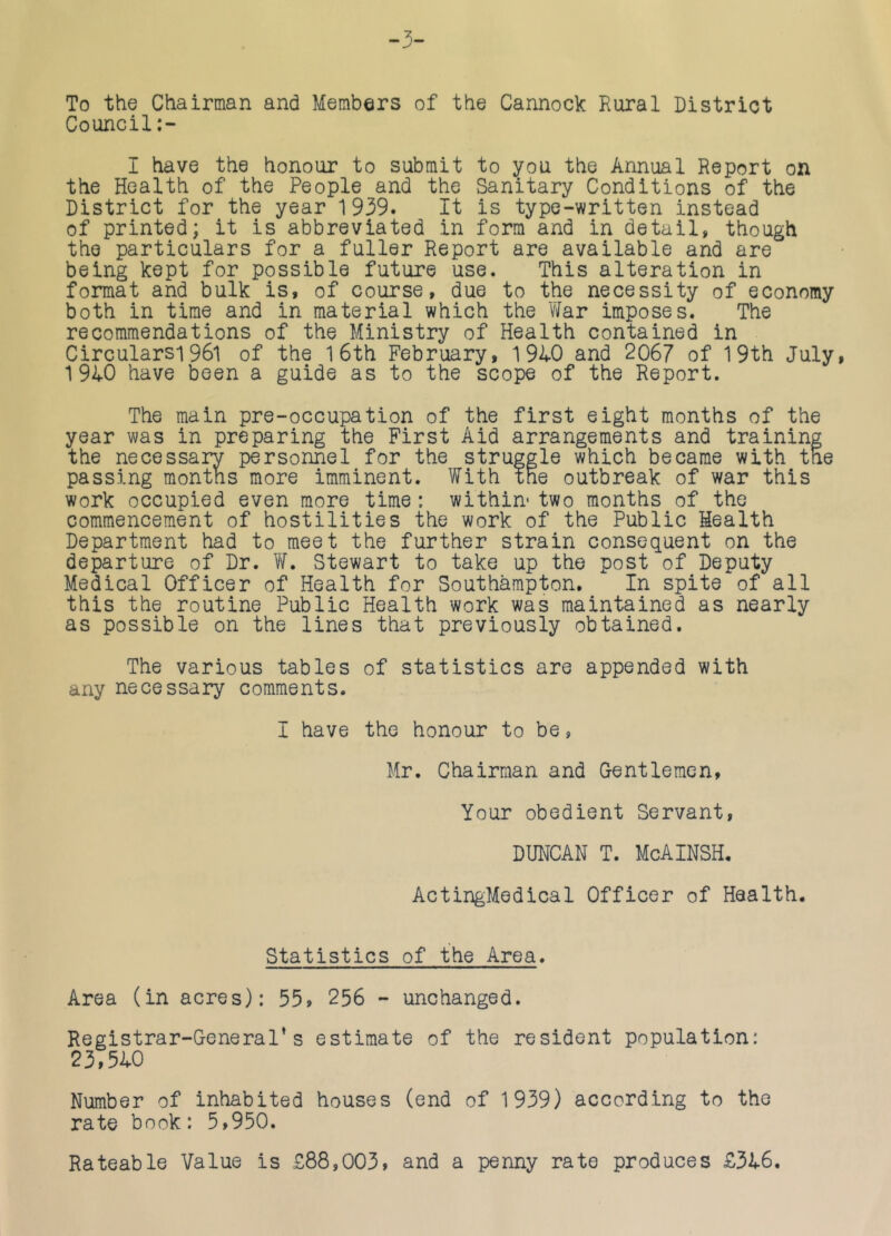 To the Chairman and Members of the Cannock Rural District Council:- I have the honour to submit to you the Annual Report on the Health of the People and the Sanitary Conditions of the District for the year 1939. It is type-written instead of printed; it is abbreviated in form and in detail, though the particulars for a fuller Report are available and are being kept for possible future use. This alteration in format and bulk is, of course, due to the necessity of economy both in time and in material which the vlar imposes. The recommendations of the Ministry of Health contained in Circularsi961 of the 1 6th February, 1940 and 2067 of 19th July, 1940 have been a guide as to the scope of the Report. The main pre-occupation of the first eight months of the year was in preparing the First Aid arrangements and training the necessary personnel for the struggle which became with the passing montns more imminent. With the outbreak of war this work occupied even more time: within- two months of the commencement of hostilities the work of the Public Health Department had to meet the further strain consequent on the departure of Dr. Vf. Stewart to take up the post of Deputy Medical Officer of Health for Southampton. In spite of all this the routine Public Health work was maintained as nearly as possible on the lines that previously obtained. The various tables of statistics are appended with any necessary comments. I have the honour to be, Mr. Chairman and Gentlemen, Your obedient Servant, DUNCAN T. McAINSH. ActingMedical Officer of Health. Statistics of the Area. Area (in acres): 55, 256 - unchanged. Registrar-General’s estimate of the resident population: 23,540 Number of inhabited houses (end of 1939) according to the rate book: 5,950. Rateable Value is £88,003, and a penny rate produces £346,