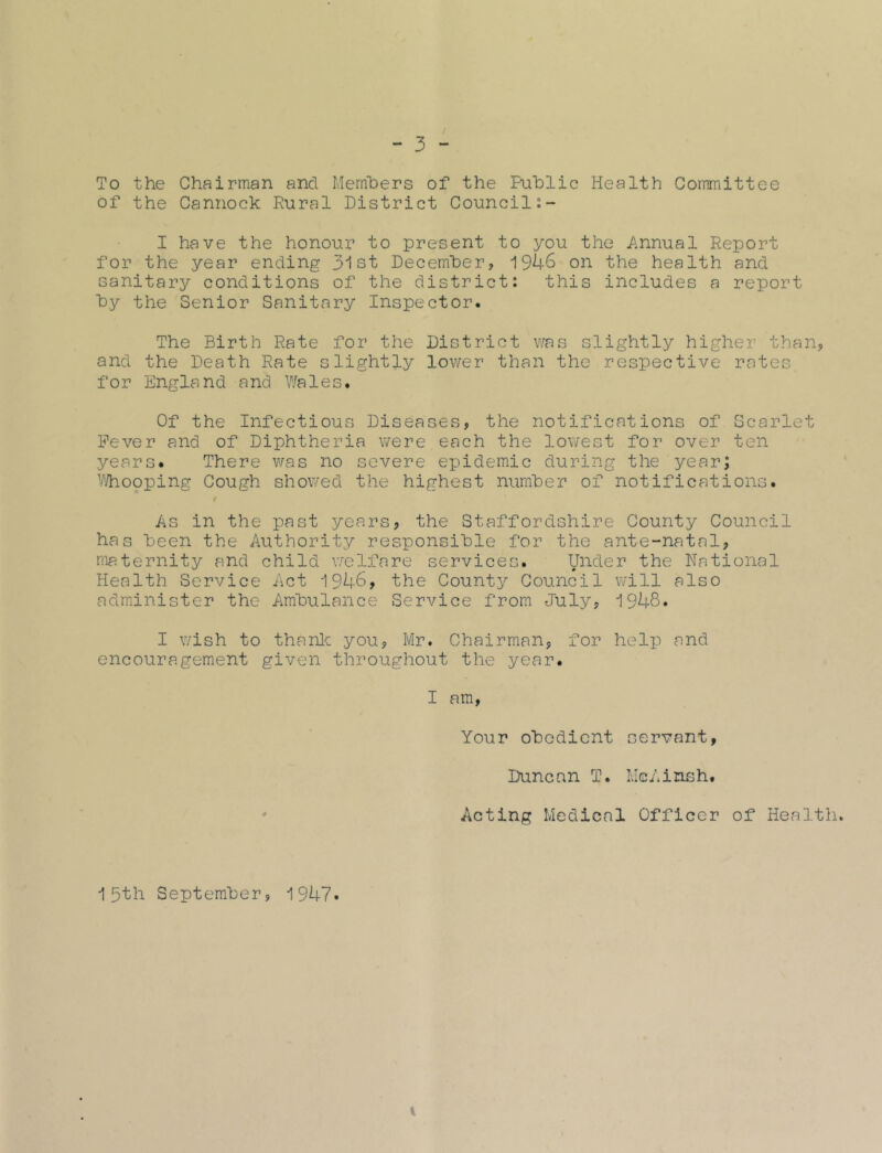 To the Chairman and Members of the Public Health Committee of the Cannock Rural District Council I have the honour to present to you the Annual Report for the year ending 31st December, 1946 on the health and sanitary conditions of the district: this includes a report by the Senior Sanitary Inspector* The Birth Rate for the District was slightly higher than, and the Death Rate slightly lower than the respective rates for England and Wales. Of the Infectious Diseases, the notifications of Scarlet Fever and of Diphtheria were each the lowest for over ten years. There was no severe epidemic during the year; Whooping Cough showed the highest number of notifications. As in the past years, the Staffordshire County Council has been the Authority responsible for the ante-natal, maternity and child welfare services. Under the National Health Service Act 194-6, the County Council will also administer the Ambulance Service from July, 1948. I wish to thank you, Mr. Chairman, for help and encouragement given throughout the year. I am, Your obedient servant, Duncan T. McAinsh. Acting Medical Officer of Health. 15th September, 1947.