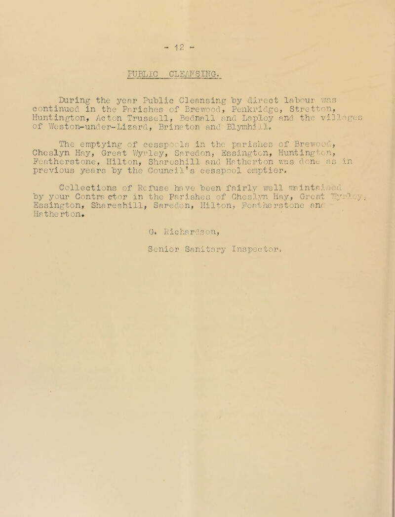 A 9 PUBLIC CLEANSING. During the year Public Cleansing by direct labour v/as continued in the Parishes of Brewood, Penkridge, Stretton, Huntington, Acton Trussell, Bednall and Lapley and the villages of Weston-under-Lizard, Brine ton and Blymhill. The emptying of cesspools in the parishes of Brewood, Cheslyn Hay, Great V/yrley, Saredon, Essington, Huntington, Featherstone, Hilton, Shareshill and Hatherton was dene as in previous years by the Council’s cesspool emptier. Collections of Refuse have been fairly well maintained by your Contra ctor in the Parishes of Cheslyn Hay, Great Wy.-1 y, Essington, Shareshill, Saredon, Hilton, Peatherstone one Hatherton. G. Richardson, Senior Sanitary Inspector,