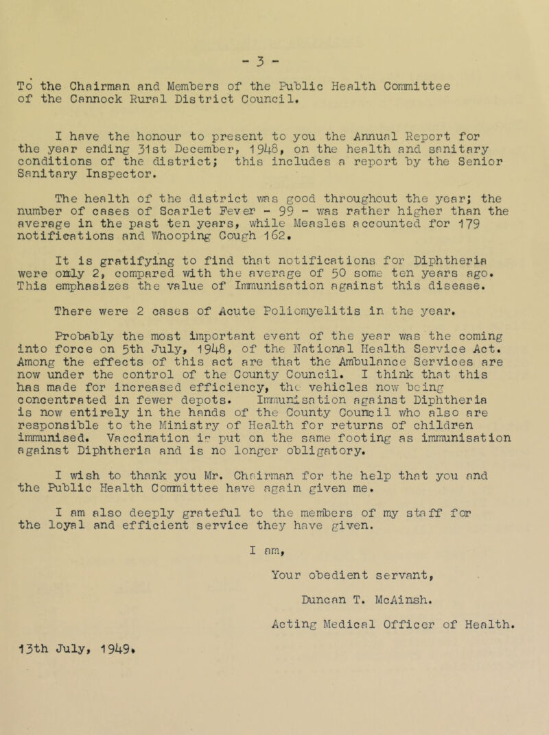 To the Chairman and Members of the Public Health Committee of the Cannock Rural District Council. I have the honour to present to you the Annual Report for the year ending 3ist December, i948» on the health and sanitary conditions of the district; this includes a report by the Senior Sanitary Inspector. The health of the district v/as good throughout the year; the number of cases of Scarlet Fever - 99 - was rather higher than the average in the past ten years, while Measles accounted for 179 notifications and Whooping Cough 162. It is gratifying to find that notifications for Diphtheria were only 2, compared with the average of 50 some ten years ago. This emphasizes the value of Immunisation against this disease. There were 2 oases of Acute Poliomyelitis in the year. Probably the most important event of the year v/as the coming into force on 5th July, 1948, of the National Health Service Act. Among the effects of this act are that the Ambulance Services are nov/ under the control of the County Council. I think that this has made for increased efficiency, the- vehicles now being concentrated in fewer depots. Imraunisation against Diphtheria is now entirely in the hands of the County Council v/ho also are responsible to the Ministry of Health for returns of children immunised. Vaccination is put on the same footing as immunisation against Diphtheria and is no longer obligatory. I wish to thank you Mr. Chairman for the help that you and the Public Health Committee have again given me. I am also deeply grateful to the members of my staff for the loyal and efficient service they have given. I am. Your obedient servant, Duncan T. McAinsh. Acting Medical Officer of Health. 13th July, 1949*