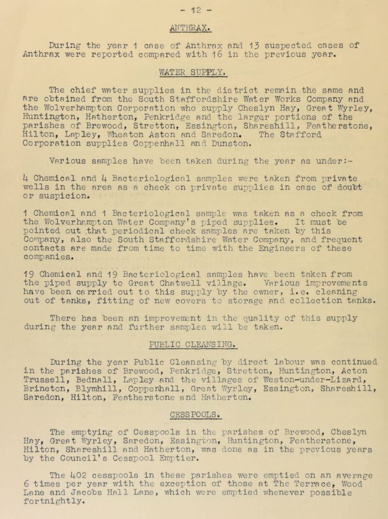 1!2 ANTHRAX. During the year 1 case of Anthrax and 13 suspected cases of Anthrax were reported compared with i6 in the previous year. WATER SUPPLY. The chief water supplies in the district remain the same and are obtained from the South Staffordshire Water Works Company and the Wolverhampton Corporation who supply Cheslyn Hay, Great Wyrley, Huntington, Hatherton, Penkridge and the larger x^ortions of the parishes of Brewood, Stretton, Essington, Shareshill, Peatherstone, Hilton, Lap ley, Vlieaton Aston and Saredon. The Stafford Corporation supplies Coppenhall and Dunston. Various samples have been taken during the year as under 4 Chemical and 4 Bacteriological samples were taken from private wells in the area as a check on private supx^lies in case of doubt or suspicion. 1 Chemical and 1 Bacteriological samjjle was taken as a check from the Wolverha.mpton Water Company's piped supplies. It must be pointed out that periodical check samples are taken by this Company, also the South Staffordshire Water Company, and freg^uent contacts are made from time to time with the Engineers of these companies. 19 Chemical and 19 Bacteriological samxDles have been taken from the xoiped supply to Great Chat well village. Various improvements have been carried out to this supply by the owner, i.e. cleaning out of tanks, fitting of new covers to storage and collection tanks. There has been an improvement in the quality of this supply during the year and further sarnxiles will be taken. PUBLIC CLEANSING. During the year Public Cleansing by direct labour was continued in the parishes of Brewood, Penkridge, Stretton, Huntington, Acton Trussell, Bednall, Laioley and the villages of Weston-under-Lizard, Brineton, Blymhill, Coppenhall, Great Wyrley, Essington, Shareshill, Saredon, Hilton, Peatherstone and Hatherton. CESSPOOLS. The emptying of Cesspools in the x'^srishes of Brev/ood, Cheslyn Hay, Great Wyrley, Saredon, Essington, Huntington, Peatherstone, Hilton, Shareshill and Hatherton, v/as done as in the i^revious years by the Council’s Cesspool Emx''tier. The 402 cesspools in these parishes were emptied on an average 6 times per year with the exception of those at The Terrace, Wood Lane and Jacobs Hall Lane, which were emiDtied whenever iDossible fortnightly.