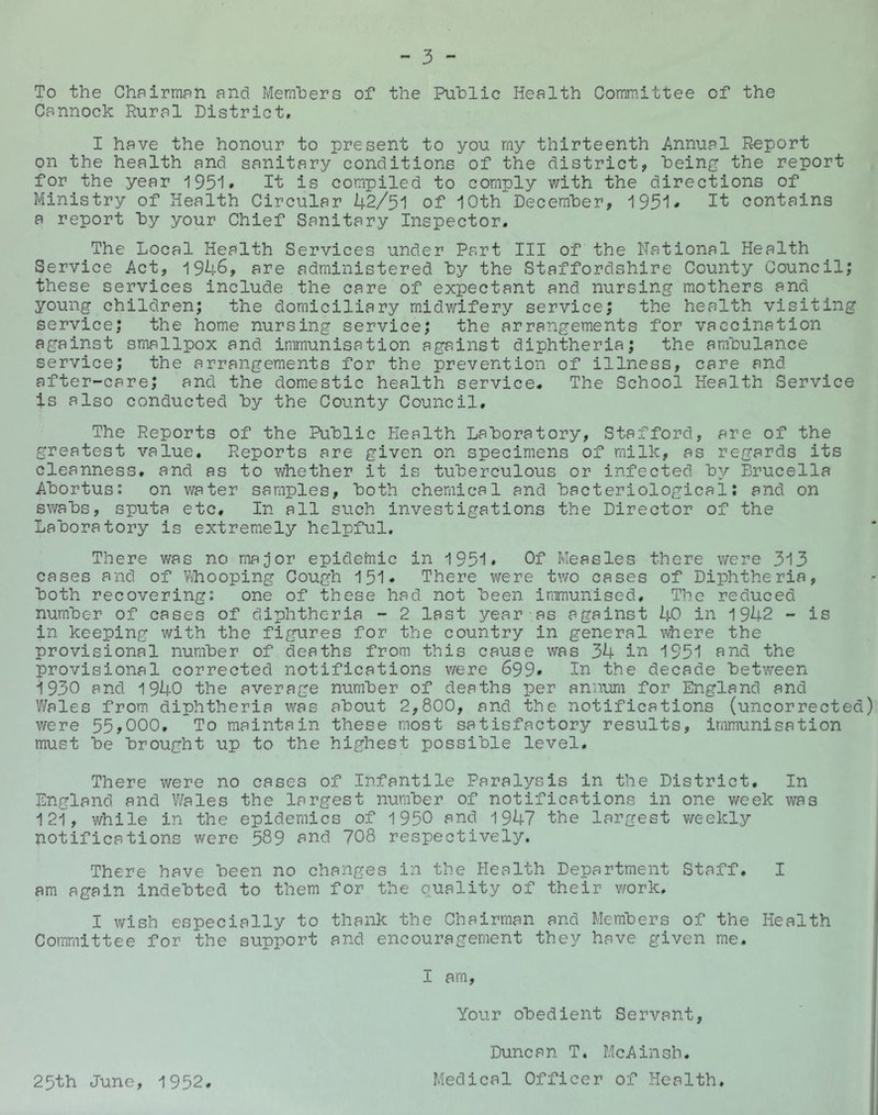 To the Chairman and Members of the Public Health Comm.ittee of the Cannock Rural District, I have the honour to present to you my thirteenth Annual Report on the health and sanitary conditions of the district, being the report for the year 1951* It is compiled to comply with the directions of Ministry of Health Circular 42/51 of 10th December, 1951* I't contains a report by your Chief Sanitary Inspector. The Local Health Services under Part III of the National Health Service Act, 1946, are administered by the Staffordshire County Council; these services include the care of expectant and nursing mothers and young children; the domiciliary midwifery service; the health visiting service; the home nursing service; the arrangements for vaccination against smallpox and immunisation against diphtheria; the ambulance service; the arrangements for the prevention of illness, care and after-care; and the domestic health service. The School Health Service is also conducted by the County Council. The Reports of the Public Health Laboratory, Stafford, are of the greatest value. Reports are given on specimens of milk, as regards its cleanness, and as to v/hether it is tuberculous or infected by Brucella Abortus; on water samples, both chemical and bacteriological: and on swabs, sputa etc. In all such investigations the Director of the Laboratory is extremely helpful. There was no major epidemic in 1951* Of Measles there were 313 cases and of Vi/hooping Cough 151* There were two oases of Diphtheria, both recovering: one of these had not been immunised. The reduced number of cases of diphtheria - 2 last year as against 40 in 1942 - is in keeping with the figures for the country in general where the provisional number of deaths from this cause was 34 iu 1951 ^nd the provisional corrected notifications were 699* In the decade between 1930 and 1940 the average number of deaths per annura for England and Wales from diphtheria v/as about 2,800, and the notifications (uncorrected) were 55,000, To maintain these most satisfactory results, immunisation must be brought up to the highest possible level. There were no cases of Infantile Paralysis in the District. In England and Wales the largest number of notifications in one week was 121, v/hile in the epidemics of 1950 and 1947 the largest v/eekly notifications were 589 708 respectively. There have been no changes in the Health Department Staff. I am again indebted to them for the quality of their v/ork. I wish especially to thank the Chairman and Members of the Health Committee for the support and encouragement they have given me. I am. Your obedient Servant, Duncan T. McAinsh. 25th June, 1952. Medical Officer of Health,