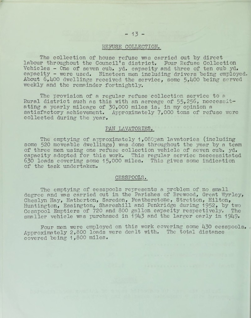 REFUSE COLLECTION. The collection of house refuse wrs carried out hy direct labour throughout the Council’s district# Pour Refuse Collection Vehicles - One of seven cub# yd. capacity and three of ten cub yd# capacity - were used. Nineteen men including drivers being employed. About 6,400 dwellings received the service, some 5>400 being served v/eekly and the remainder fortnightly. The provision of a regular refuse collection service to a Rural district such as this with an acreage of 55?256, neccessit- ating a yearly mileage of 30,000 miles is, in my opinion a satisfactory achievement. Approximately 7?000 tons of refuse wore collected during the year# PAN LAVATORIES. The emptying of approximately 1,080pan lavatories (including some 520 moveable dwellings) was done throughout the year by a team of three men using one refuse collection vehicle of seven cub# yd. capacity adopted for this work. This regular service neccessitated 630 loads covering some '15?000 miles. This gives some indication of the task undertaken. CESSPOOLS. The emptying of cesspools represents a problem of no small degree and was carried out in the Parishes of Brewood, Great Wyrley? Cheslyn Hay, Hatherton, Saredon, Peatherstone, Stretton, Hilton, Huntington, Essington, Shareshill and Penkridge during 1952, by two Cesspool Ernptiers of 720 and 800 gallon capacity respectively# The smaller vehicle was purchased in 1943 and the larger early in 1949* Pour men were employed on this work covering some 430 cesspools# Approximately 2,800 loads were dealt with. The total distance covered being 1,800 miles.