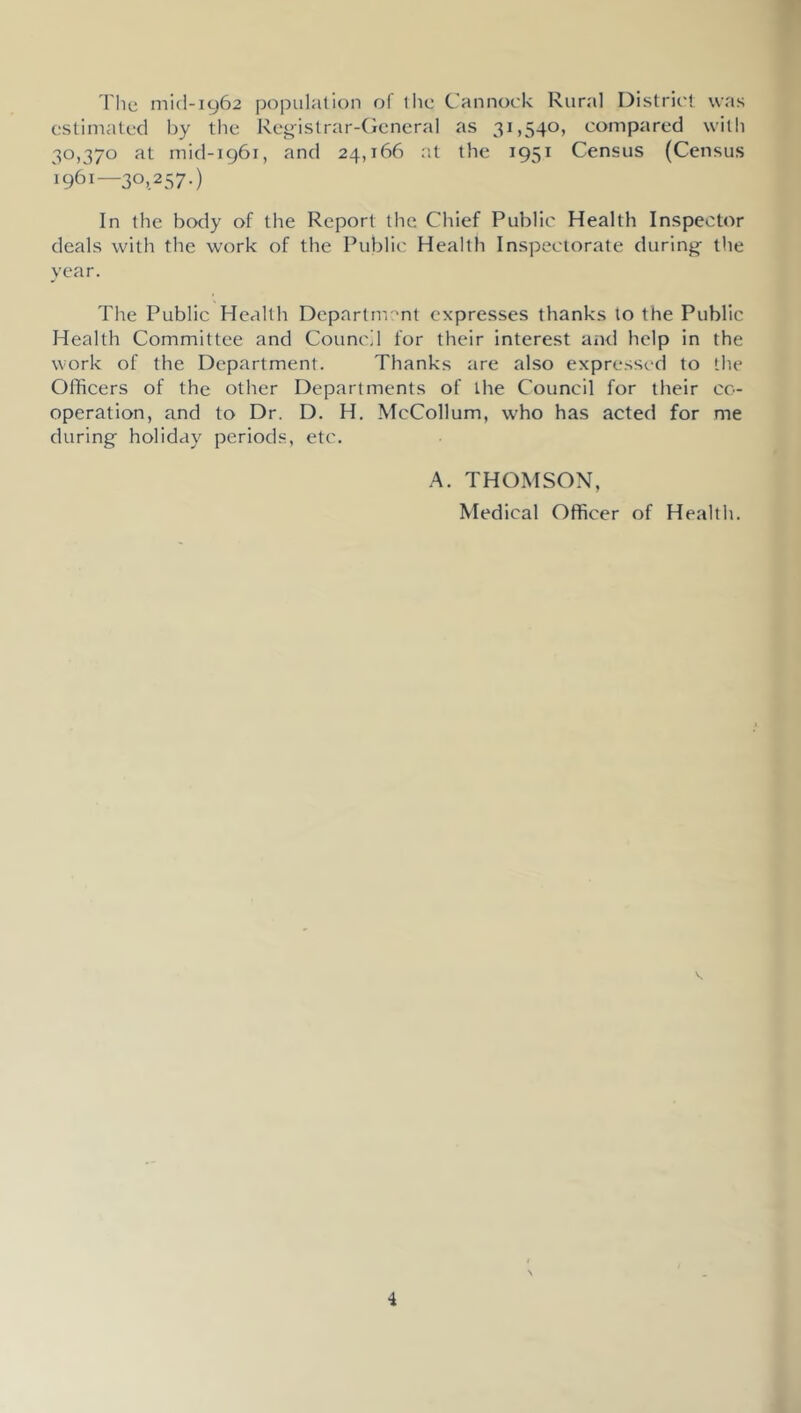 The mi(l-i962 population of the Cannock Rural District was estimated by the Registrar-General as 31,540, compared with 30,370 at mid-1961, and 24,166 ;it the 1951 Census (Census 1961—30,257.) In the body of the Report the Chief Public Health Inspector deals with the work of the Public Health Inspectorate during- the year. The Public Health Departm'^nt expresses thanks to the Public Health Committee and Council for their interest aiul help in the work of the Department. Thanks are also expressed to the Officers of the other Departments of the Council for their co- operation, and to Dr. D. H. McCollum, who has acted for me during holiday periods, etc. A. THOMSON, Medical Officer of Health.