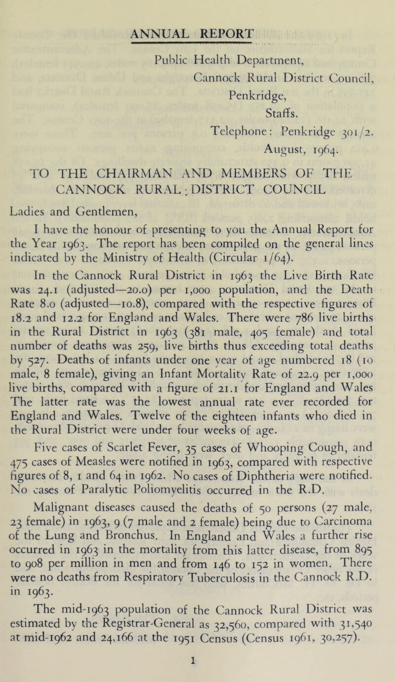 ANNUAL REPORT Public Health Department, Cannock Rural District Council, Penkridge, Staffs. Telephone: Penkridge 301/2. August, 1964. TO THE CHAIRMAN AND MEMBERS OF THE CANNOCK RURAL : DISTRICT COUNCIL Ladies and Gentlemen, I have the honour of presenting to you the Annual Report for the Year 1963. The report has been compiled on the general lines indicated by the Ministry of Health (Circular 1/64). In the Cannock Rural District in 1963 the Live Birth Rate was 24.1 (adjusted—20.0) per 1,000 population, and the Death Rate 8.0 (adjusted—10.8), compared with the respective figures of 18.2 and 12.2 for England and Wales. There were 786 live births in the Rural District in 1963 (381 male, 405 female) and total number of deaths was 259, live births thus exceeding total deaths by 527. Deaths of infants under one year of age numbered 18 (to male, 8 female), giving an Infant Mortality Rate of 22.9 per 1,000 live births, compared with a figure of 21.i for England and Wales The latter rate was the lowest annual rate ever recorded for England and Wales. Twelve of the eighteen infants who died in the Rural District were under four weeks of age. Five cases of Scarlet Fever, 35 cases of Whooping Cough, and 475 cases of Measles were notified in 1963, compared with respective figures of 8, i and 64 in 1962. No cases of Diphtheria were notified. No cases of Paralytic Poliomyelitis occurred in the R.D. Malignant diseases caused the deaths of 50 persons (27 male, 23 female) in 1963, 9 (7 male and 2 female) being due to Carcinoma of the Lung and Bronchus. In England and Wales a further rise occurred in 1963 in the mortality from this latter disease, from 895 to 908 per million in men and from 146 to 152 in women. There were no deaths from Respiratory Tuberculosis in the Cannock R.D. in 1963. The mid-1963 population of the Cannock Rural District was estimated by the Registrar-General as 32,560, compared with 31,540 at mid-1962 and 24,166 at the 1951 Census (Census 1961, 30,257).