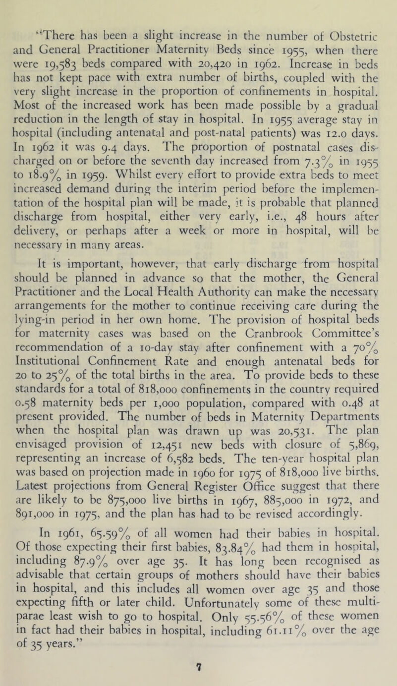 '^Therc has been a slight increase in the number of Obstetric and General Practitioner Maternity Beds since 1955, when there were 19,583 beds compared with 20,420 in 1962. Increase in beds has not kept pace with extra number of births, coupled with the very slight increase in the proportion of confinements in hospital. Most of the increased work has been made possible by a gradual reduction in the length of stay in hospital. In 1955 average stay in hospital (including antenatal and post-natal patients) was 12.0 days. In 1962 it was 9.4 days. The proportion of postnatal cases dis- charged on or before the seventh day increased from 7.3% in 1955 to 18.9% in 1959. Whilst every effort to provide extra beds to meet increased demand during the interim period before the implemen- tation of the hospital plan will be made, it is probable that planned discharge from hospital, either very early, i.e., 48 hours after delivery, or perhaps after a week or more in hospital, will be necessary in many areas. It is important, however, that early discharge from hospital should be planned in advance so that the mother, the General Practitioner and the Local Health Authority can make the necessary arrangements for the mother to continue receiving care during the lying-in period in her own home. The provision of hospital beds for maternity cases was based on the Cranbrook Committee’s recommendation of a lo-day stay after confinement with a 70% Institutional Confinement Rate and enough antenatal beds for 20 to 25% of the total birdis in the area. To provide beds to these standards for a total of 818,000 confinements in the country required 0.58 maternity beds per 1,000 population, compared with 0.48 at present provided. The number of beds in Maternity Departments when the hospital plan was drawn up was 20,531. The plan envisaged provision of 12,451 new beds with closure of 5,869, representing an increase of 6,582 beds. The ten-year hospital plan was based on projection made in i960 for 1975 of 818,000 live births. Latest projections from General Register Office suggest that there are likely to be 875,000 live births in 1967, 885,000 in 1972, and 891,000 in 1975, and the plan has had to be revised accordingly. In 1961, 65.59% of women had their babies in hospital. Of those expecting their first babies, 83.84% had them in hospital, including 87.9% over age 35. It has long been recognised as advisable that certain groups of mothers should have their babies in hospital, and this includes all women over age 35 and those expecting fifth or later child. Unfortunately some of these multi- parae least wish to go to hospital. Only 55.56% of these women in fact had their babies in hospital, including 6t.ii% over the age of 35 years.”
