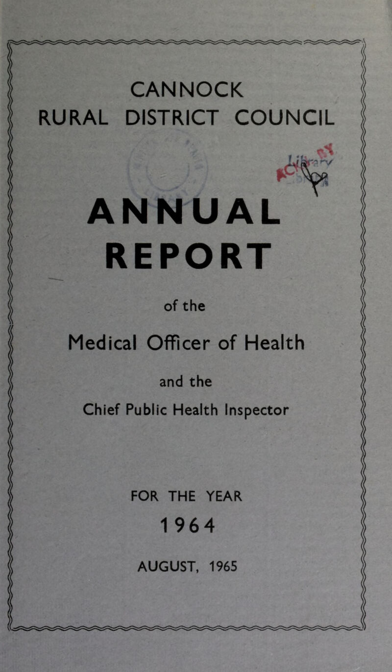 CANNOCK RURAL DISTRICT COUNCIL ANNUAL REPORT of the Medical Officer of Health and the Chief Public Health Inspector FOR THE YEAR 1 964 AUGUST, 1965