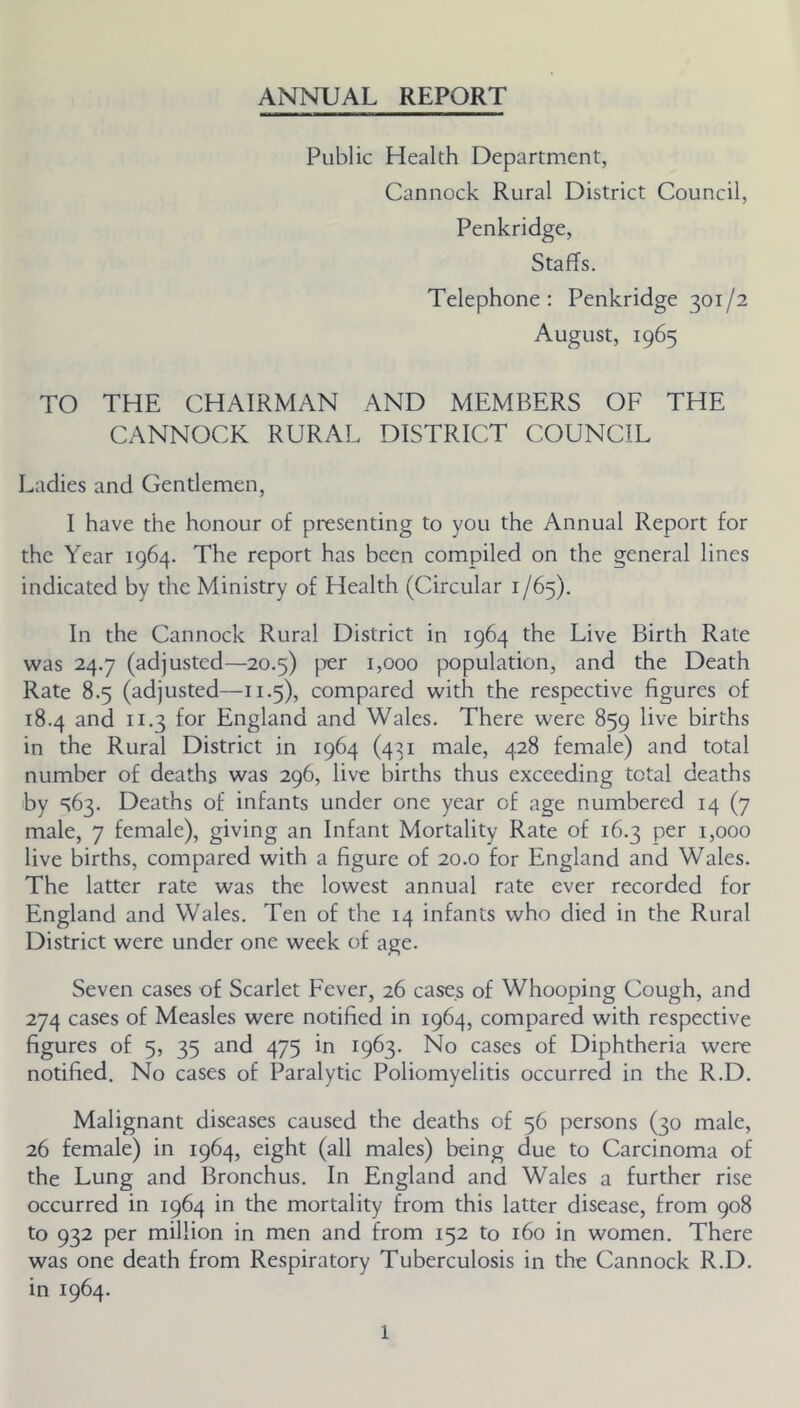 ANNUAL REPORT Public Health Department, Cannock Rural District Council, Penkridge, Staffs. Telephone: Penkridge 301/2 August, 1965 TO THE CHAIRMAN AND MEMBERS OF THE CANNOCK RURAL DISTRICT COUNCIL Ladies and Gentlemen, I have the honour of presenting to you the Annual Report for the Year 1964. The report has been compiled on the general lines indicated by the Ministry of Health (Circular 1/65). In the Cannock Rural District in 1964 the Live Birth Rate was 24.7 (adjusted—20.5) per 1,000 population, and the Death Rate 8.5 (adjusted—11.5), compared with the respective figures of 18.4 and 11.3 for England and Wales. There were 859 live births in the Rural District in 1964 (431 male, 428 female) and total number of deaths was 296, live births thus exceeding total deaths by <^63. Deaths of infants under one year of age numbered 14 (7 male, 7 female), giving an Infant Mortality Rate of 16.3 per 1,000 live births, compared with a figure of 20.0 for England and Wales. The latter rate was the lowest annual rate ever recorded for England and Wales. Ten of the 14 infants who died in the Rural District were under one week of age. Seven cases of Scarlet Fever, 26 cases of Whooping Cough, and 274 cases of Measles were notified in 1964, compared with respective figures of 5, 35 and 475 in 1963. No cases of Diphtheria were notified. No cases of Paralytic Poliomyelitis occurred in the R.D. Malignant diseases caused the deaths of 56 persons (30 male, 26 female) in 1964, eight (all males) being due to Carcinoma of the Lung and Bronchus. In England and Wales a further rise occurred in 1964 in the mortality from this latter disease, from 908 to 932 per million in men and from 152 to 160 in women. There was one death from Re.spiratory Tuberculosis in the Cannock R.D. in 1964.