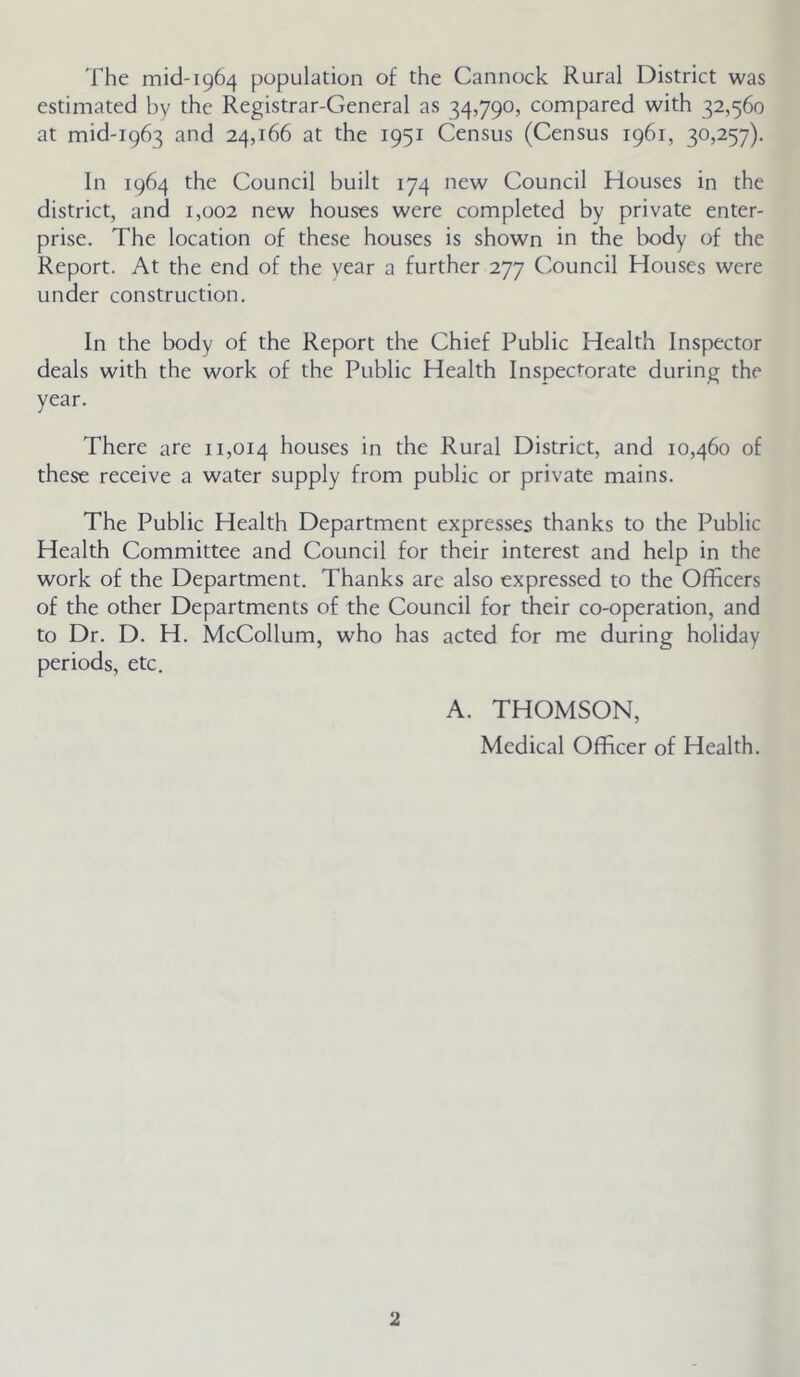 The mid-1964 population of the Cannock Rural District was estimated by the Registrar-General as 34,790, compared with 32,560 at mid-1963 and 24,166 at the 1951 Census (Census 1961, 30,257). In 1964 the Council built 174 new Council Houses in the district, and 1,002 new houses were completed by private enter- prise. The location of these houses is shown in the body of the Report. At the end of the year a further 277 Council Houses were under construction. In the body of the Report the Chief Public Health Inspector deals with the work of the Public Health Inspectorate during the year. There are 11,014 houses in the Rural District, and 10,460 of these receive a water supply from public or private mains. The Public Health Department expresses thanks to the Public Health Committee and Council for their interest and help in the work of the Department. Thanks are also expressed to the Officers of the other Departments of the Council for their co-operation, and to Dr. D. H. McCollum, who has acted for me during holiday periods, etc. A. THOMSON, Medical Officer of Health.