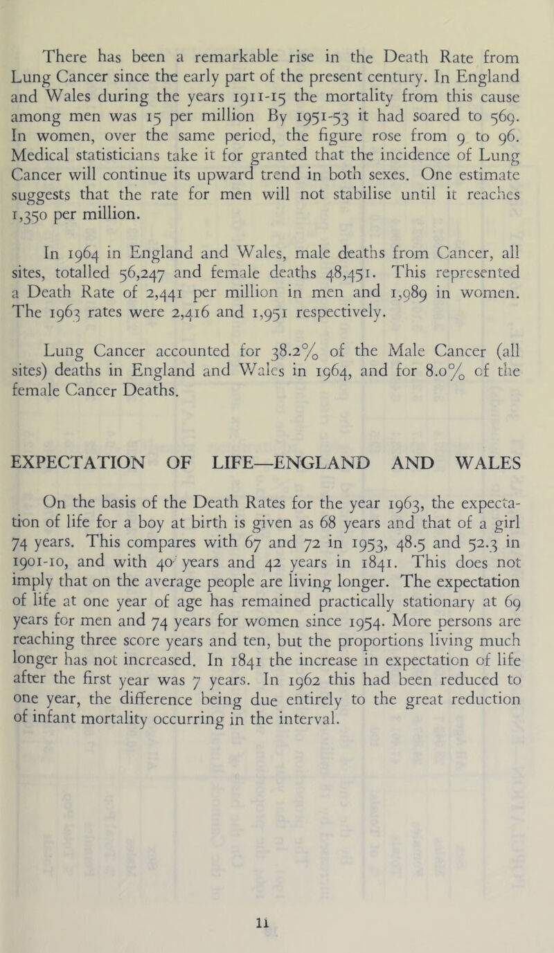 There has been a remarkable rise in the Death Rate from Lung Cancer since the early part of the present century. In England and Wales during the years 1911-15 the mortality from this cause among men was 15 per million By 1951-53 it had soared to 569. In women, over the same period, the figure rose from 9 to 96. Medical statisticians take it for granted that the incidence of Lung Cancer will continue its upward trend in both sexes. One estimate suggests that the rate for men will not stabilise until it reaches 1,350 per million. In 1964 in England and Wales, male deaths from Cancer, all sites, totalled 56,247 and female deaths 48,451. This represented a Death Rate of 2,441 per million in men and 1,989 in women. The 1963 rates were 2,416 and 1,951 respectively. Lung Cancer accounted for 38.2% of the Male Cancer (all sites) deaths in England and V/ales in 1964, and for 8.0% of tiie female Cancer Deaths, EXPECTATION OF LIFE—ENGLAND AND WALES On the basis of the Death Rates for the year 1963, the expecta- tion of life for a boy at birth is given as 68 years and that of a girl 74 years. This compares with 67 and 72 in 1953, 48.5 and 52.3 in 1901-10, and with 40- years and 42 years in 1841, This does not imply that on the average people are living longer. The expectation of life at one year of age has remained practically stationary at 69 years for men and 74 years for women since 1954. More persons are reaching three score years and ten, but the proportions living much longer has not increased. In 1841 the increase in expectation of life after the first year was 7 years. In 1962 this had been reduced to one year, the difference being due entirely to the great reduction of infant mortality occurring in the interval.