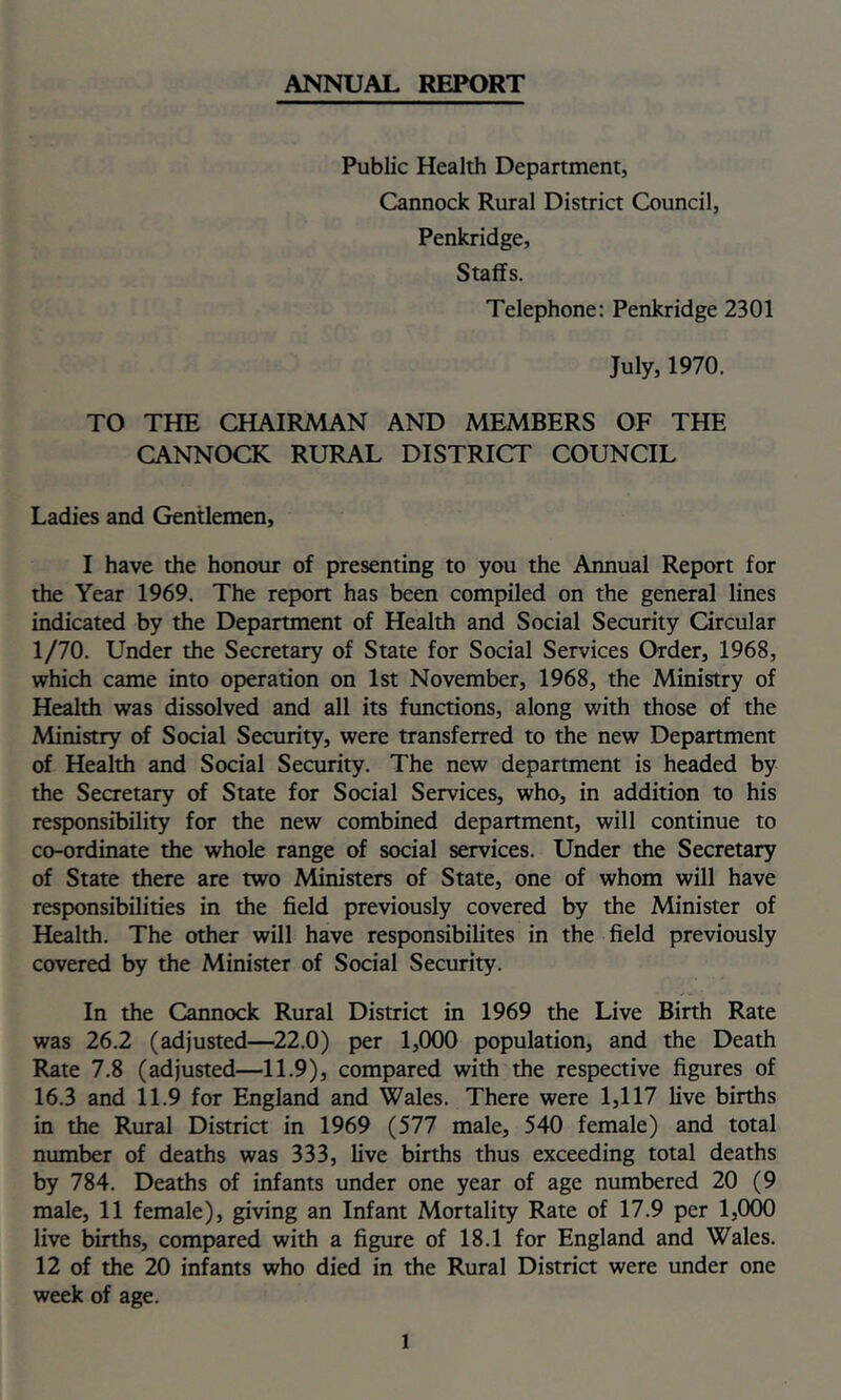 ANNUAL REPORT Public Health Department, Cannock Rural District Council, Penkridge, Staffs. Telephone: Penkridge 2301 July, 1970. TO THE CHAIRMAN AND MEMBERS OF THE CANNOCK RURAL DISTRICT COUNCIL Ladies and Gentlemen, I have the honour of presenting to you the Annual Report for the Year 1969. The report has been compiled on the general lines indicated by the Department of Health and Social Security Circular 1/70. Under the Secretary of State for Social Services Order, 1968, which came into operation on 1st November, 1968, the Ministry of Health was dissolved and all its functions, along with those of the Ministry of Social Security, were transferred to the new Department of Health and Social Security. The new department is headed by the Secretary of State for Social Services, who, in addition to his responsibility for the new combined department, will continue to co-ordinate the whole range of social services. Under the Secretary of State there are two Ministers of State, one of whom will have responsibilities in the field previously covered by the Minister of Health. The other will have responsibilites in the field previously covered by the Minister of Social Security. In the Cannock Rural District in 1969 the Live Birth Rate was 26.2 (adjusted—22.0) per 1,000 population, and the Death Rate 7.8 (adjusted—11.9), compared with the respective figures of 16.3 and 11.9 for England and Wales. There were 1,117 live births in the Rural District in 1969 (577 male, 540 female) and total number of deaths was 333, live births thus exceeding total deaths by 784. Deaths of infants under one year of age numbered 20 (9 male, 11 female), giving an Infant Mortality Rate of 17.9 per 1,000 live births, compared with a figure of 18.1 for England and Wales. 12 of the 20 infants who died in the Rural District were under one week of age.