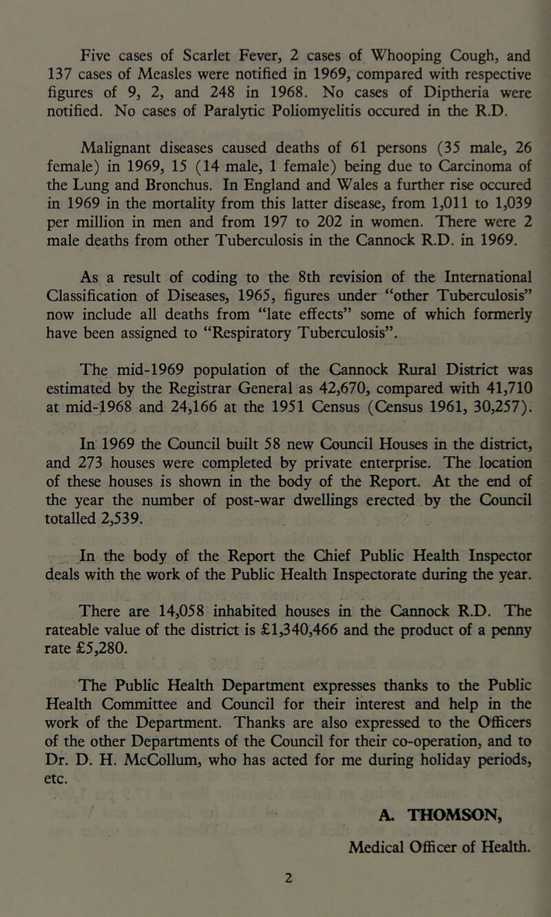 137 cases of Measles were notified in 1969, compared with respective figures of 9, 2, and 248 in 1968. No cases of Diptheria were notified. No cases of Paralytic Poliomyelitis occured in the R.D. Malignant diseases caused deaths of 61 persons (35 male, 26 female) in 1969, 15 (14 male, 1 female) being due to Carcinoma of the Lung and Bronchus. In England and Wales a further rise occured in 1969 in the mortality from this latter disease, from 1,011 to 1,039 per million in men and from 197 to 202 in women. There were 2 male deaths from other Tuberculosis in the Cannock R.D. in 1969. As a result of coding to the 8th revision of the International Classification of Diseases, 1965, figures under “other Tuberculosis” now include all deaths from “late effects” some of which formerly have been assigned to “Respiratory Tuberculosis”. The mid-1969 population of the Cannock Rural District was estimated by the Registrar General as 42,670, compared with 41,710 at mid-1968 and 24,166 at the 1951 Census (Census 1961, 30,257). In 1969 the Council built 58 new Council Houses in the district, and 273 houses were completed by private enterprise. The location of these houses is shown in the body of the Report. At the end of the year the number of post-war dwellings erected by the Coimcil totalled 2,539. In the body of the Report the Chief Public Health Inspector deals with the work of the Public Health Inspectorate during the year. There are 14,058 inhabited houses in the Cannock R.D. The rateable value of the district is £1,340,466 and the product of a penny rate £5,280. The Public Health Department expresses thanks to the Public Health Committee and Council for their interest and help in the work of the Department. Thanks are also expressed to the Ofl5cers of the other Departments of the Council for their co-operation, and to Dr. D. H. McQ)llum, who has acted for me during holiday periods, etc. 2 A. THOMSON, Medical Oflficer of Health.