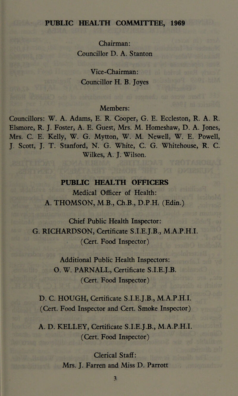 PUBLIC HEALTH COMMITTEE, 1969 Chairman; Councillor D. A. Stanton Vice-Chairman: Councillor H. B. Joyes Members: Councillors: W. A. Adams, E. R. Cooper, G. E. Eccleston, R. A. R. Elsmore, R. J. Foster, A. E. Guest, Mrs. M. Homeshaw, D. A. Jones, Mrs. C. E. Kelly, W, G. Mytton, W. M. Newell, W. E. Powell, J. Scott, J. T. Stanford, N. G. White, C. G. Whitehouse, R. C. Wilkes, A. J. Wilson. PUBLIC HEALTH OFFICERS Medical Officer of Health: A. THOMSON, M B., Ch.B., D.P.H. (Edin.) Chief Public Health Inspector: G. RICHARDSON, Certificate S.I.E.J.B., M.A.P.H.I. (Cert. Food Inspector) Additional Public Health Inspectors: O. W. PARNALL, Certificate S.I.E.J.B. (Cert. Food Inspector) D. C. HOUGH, Certificate S.I.E.J.B., M.A.P.H.I. (Cert. Food Inspector and Cert. Smoke Inspector) A. D. KELLEY, Certificate S.I.E.J.B., M.A.P.H.I. (Cert. Food Inspector) Clerical Staff: Mrs. J. Farren and Miss D. Parrott