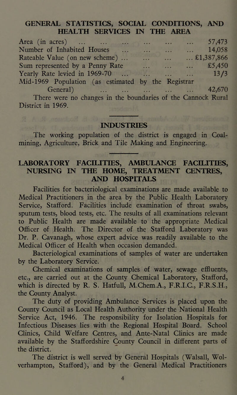 GENERAL STATISTICS, SOCIAL CONDITIONS, AND HEALTH SERVICES IN THE AREA Area (in acres) 57,473 Number of Inhabited Houses ... ... 14,058 Rateable Value (on new scheme) ... ... ... ...£1,387,866 Sum represented by a Penny Rate ... £5,450 Yearly Rate levied in 1969-70 ... ... ... ... 13/3 Mid-1969 Population (as estimated by the Registrar General) ... ... ... ... ... 42,670 There were no changes in the boundaries of the Cannock Rural District in 1969. INDUSTRIES The working population of the district is engaged in Coal- mining, Agriculture, Brick and Tile Making and Engineering. LABORATORY FACILITIES, AMBULANCE FACILITIES, NURSING IN THE HOME, TREATMENT CENTRES, AND HOSPITALS Facilities for bacteriological examinations are made available to Medical Practitioners in the area by the Public Health Laboratory Service, Stafford. Facilities include examination of throat swabs, sputum tests, blood tests, etc. The results of all examinations relevant to Public Health are made available to the appropriate Medical Officer of Health. The Director of the Stafford Laboratory was Dr. P. Cavanagh, whose expert advice was readily available to the Medical Officer of Health when occasion demanded. Bacteriological examinations of samples of water are undertaken by the Laboratory Service. Chemical examinations of samples of water, sewage effluents, etc., are carried out at the County Chemical Laboratory, Stafford, which is directed by R. S. Hatfull, M.Chem.A., F.R.I.C., F.R.S.H., the County Analyst. The duty of providing Ambulance Services is placed upon the County Council as Local Health Authority under the National Health Service Act, 1946. The responsibility for Isolation Hospitals for Infectious Diseases lies with the Regional Hospital Board. School Clinics, Child Welfare Centres, and Ante-Natal Clinics are made available by the Staffordshire ^unty Council in different parts of the district. The district is well served by General Hospitals (Walsall, Wol- verhampton, Stafford), and by the General Medical Practitioners