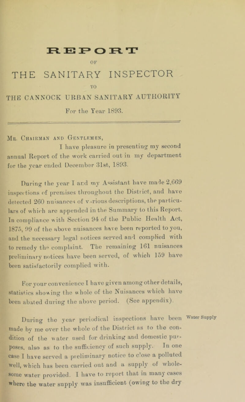 OK THE SANITARY INSPECTOR TO THE CANNOCK URBAN SANITARY AUTHORITY For the Year 1893. ^Ir. Chairman and Gentlkmen, I liave pleasure in presentino; my second annual Report of the work carried out in my department for the year ended December 31st, 1893. During tlie year I and my Assistant have made 2,669 inspe( tions <'f pi’cmises througliout the Distiict, and have delected 260 nuisance-i of v .rious descriptions, the particu- lars of which arc appended in the Summary to this Report. In compliance with Section 94 of the Public Health Act, 1875, 99 of the above nuisances have been reported to you, and the necessary legal notices served and complied with to remedy th complaint. The remaining 161 nuisances preliminary notices have been served, of which 159 have betm satisfactorily complied with. For your convenience 1 have jjivcn among other details, statistics showing the whole of the Nuisances which have been abated during the above period. (See appendix). During the year periodical inspections have been Wawr Supply niade bv me over the vvliole of the Distiict as to the con- dition of the water used for drinking and domestic pur- poses, also as to the sufficiency of such supply. In one case I have serv'cd a pielindnary notice to c ose a polluted Well, w'hich has been carried out and a supply of whole- some water provided. I have to report that in manj cases where the water supply was insufficient (owing to the dry