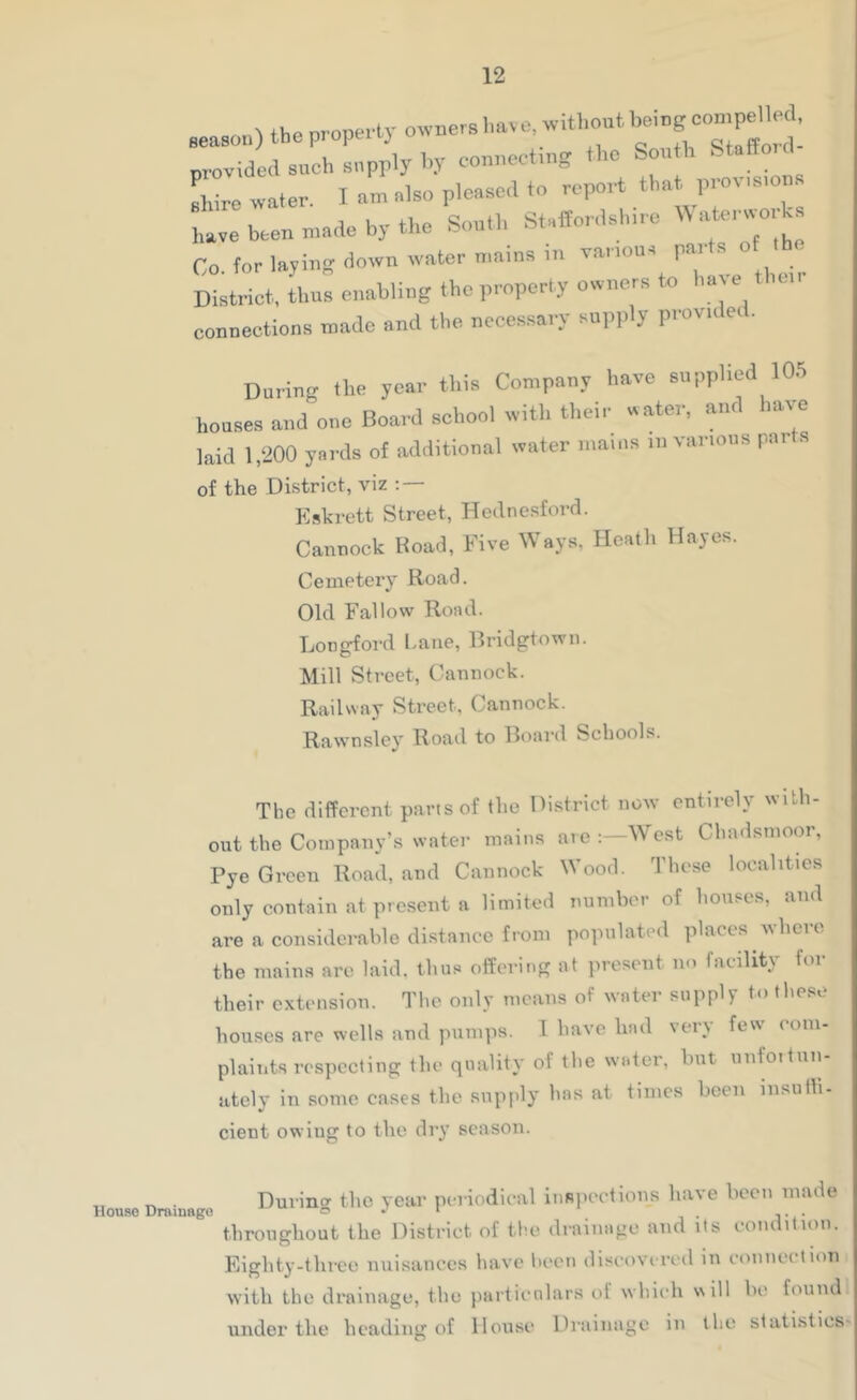 season) the property provided such snpply h.V connectmg the Son h Stalto shire water. I am also pleased to report that prov.s.on, Lve been made by the Sonth Staffordshire 'Vatorworks Co. for lajino down water n.ains in va.aona parts o the District, thus enabling the property owners to hate .e.. connections made and the necessary supply provu e.. During the year this Company have supplied 10.5 houses and one Board school with their water, and have laid 1,200 yards of additional water mams in various pai s of the District, viz ; — Eskrett Street, Hetlnesford. Cannock Road, Five Ways, Heath Hayes. Cemetery Road. Old Fallow Road. Longford Lane, Bridgtown. Mill Street, Cannock. Railway Street. Cannock. Rawn.sley Road to Board Schools. The different parts of the District now entirely with- out the Company’s water mains are West Chadsmoor, Pye Green Road, and Cannock Wood. These localities only contain at present a limited number of honse.s, and are a considerable distance from populated places wliero the maims arc laid. tbu.« offering at present no facility for their extension. The only means of water supply to these houses are wells and pumps. 1 have had \eiy few com- plaints respecting the quality of the water, hut nnfoitnn- ately in some cases the supply has at times hoen iiisuth- cient owing to the dry season. . Durincr the year periodical iiiBiiections have been made throngliout the District of the diainaoo and its condition. Eighty-thrcc nuisances have heen discovered in eoniieetion with the drainage, the jiartienlars of which will he found under the heading of House Drainage in the statistics