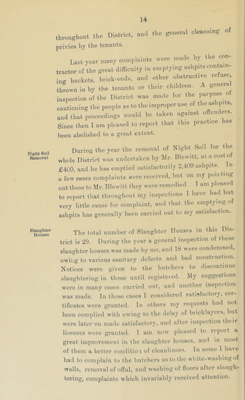 Night Soil Removal Slaughter Houses throughont the District, and the general cleansing of privies by the teDfiiits. Last year many complaints nere made hy the con- tractor of the groat difllenlty in emptying ashp.ts contain- ing buckets, brick-ends, and other obstructive refuse thrown in by the tenants or their childrem A geneia inspection of the District was made for the purpose o cautioning tl.e people as to the improper use of the ashpits, and that pi-ocoediugs would he taken against o ciiieis. Since then I am pleased to report that this ract.ee has been abolished to a great extent. Daring the year the removal of Night Soil for the whole District was undertaken by Mi-- Blewitt, at a cost of £400, and he has emptied satisfactorily 2,409 ashpits. n a few cases complaints were received, hut on my pou-tiiig out these to Mr. Blewitt they were remedied 1 am pleased to report that throngliout my inspections 1 have had but very little cause for complaint, and that the emptying of ashpits has genei-ally been carried out to my satisfaction. The total number of Slauglitor Houses in this Dis- trict is 29. During the year a general inspection of these slaughter bouses was made by me, ami 18 were condemned, owing to various sanitai-y defects and bad coiisti action. Notices were given to the butcbeis to discontinue slaughtering in these until rogisteicd. My suggestions were in many cases carried out, and another inspection was made. In those cases I considered satisfactoiy, cci- tificates were granted. In others my requests had not been complied with owing to the delay of bricklajeis, but were later on made satisfactory, and alter inspection tluii licenses were granted. I am now pleased to repoi t a great impi-ovcment in the slaughter bouses, ami in most of them a better conditio a of cleanliness. In some 1 ha\e had to complain to the butchers as to the wliitc-washing of walls, removal of olfal, and washing of floors after slaugh- tering, complaints which invariably received attention.