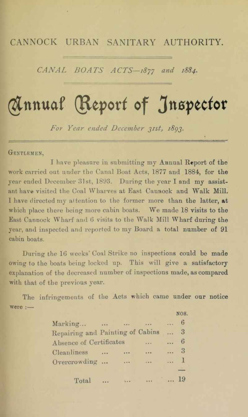 CANNOCK URBAN SANITARY AUTHORITY. CANAL BOATS ACTS—iSyy and 1SS4. (^nnuaf (Ke}?or^ of For Year ended December j/st, i8gj. Gentlemen, I have pleasure in siibmitting my Annual Report of the work carried out unrlei’ the Canal Boat Acts, 1877 and 1884, for the year ended December 81st, 1893. During the year I and my assist- ant have visited the Coal Wharves at East Cannock and Walk Mill. 1 have directed my attention to the former more than the latter, at which place tlicre being more cabin boats. We made 18 visits to the East Cannock Wliarf and 6 visits to the Walk Mill Wharf during the year, and inspected and reported to my Board a total number of 91 cabin boats. During the 16 weeks’ Coal Strike no inspections could be made owing to the boats being locked up. This will give a satisfactory explanation of the decreased number of inspections made, as compared with that of the previous year. The infringements of the Acts which came under our notice were :— Marking... Repairing and Painting of Cabins Absence of Certificates Cleanliness Overcrowding ... Total NOS ... 6 ... 3 ... 6 ... 3 ... 1 ... 19