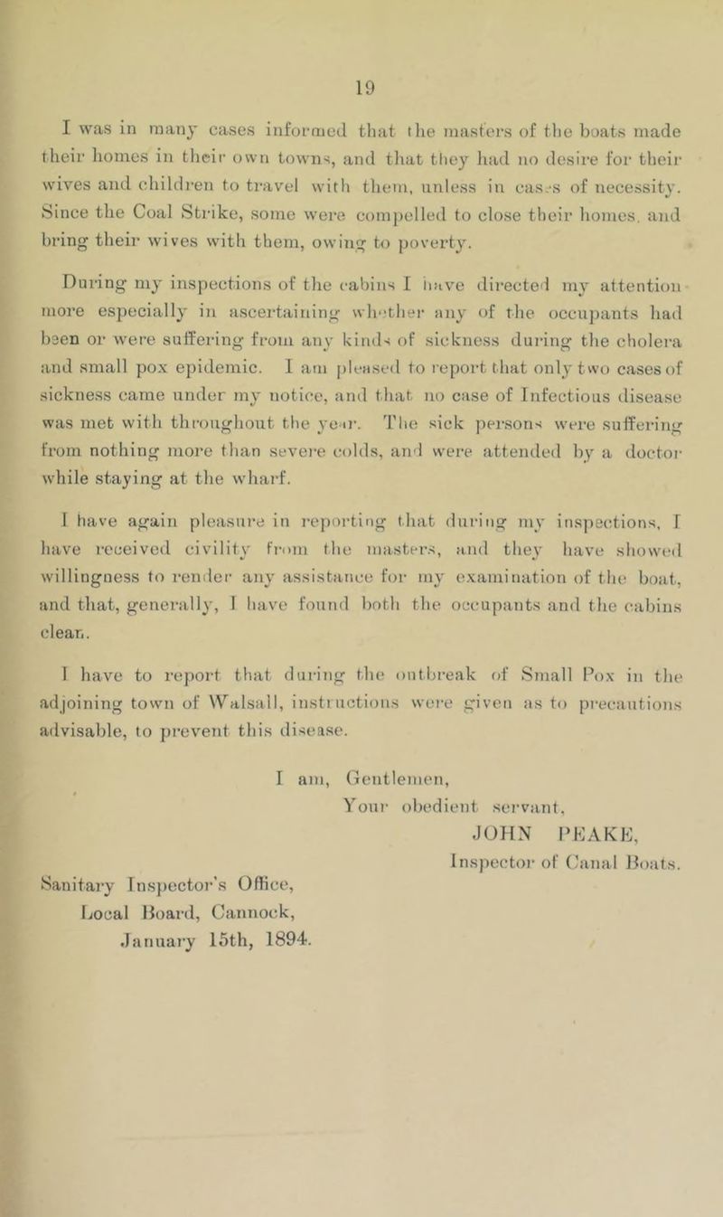 I was in many cases informed that the masters of the boats tnade their homes in their own towns, and that they liad no desire foi‘ their wives and children to travel with tliem, unless in cas.-s of necessity. Since the Coal Strike, some were compelled to close their homes, and bring their wives with them, owing to poverty. During my inspections of the cabins I iiave directcl my- attention more especially in ascertaining whether any of the occupants had been or were suffering from any kinds of sickness during the cholera and small po.v epidemic. 1 am pleased to report that only two cases of sickne.ss came under my notice, and that no case of Infectious disease was met with throughout the yeir. The sick persons were suffering from nothing more than sevei-e colds, ami were attended by a doctor while staying at tlie whaid. I have again pleasui’e in reporting that during my ins])ections, I have received civility from the masters, and they have showed willingness to remler any' assistance for my' e.Kamination of the boat, and that, genei'ally, I have found botli the occupants and tlie cabins clean. 1 have to report that during the outbreak of Small Pox in the adjoining town of Walsall, instructions wei-e given as to pi-ecautions advisable, to prev'ent this disea.se. I am. Gentlemen, Sanitai-y Inspector’s Office, liOcal Hoard, Cannock, .January 15th, 1894. Your obedient .servant, JOHN PKAKE, Inspector of Canal Hoats.