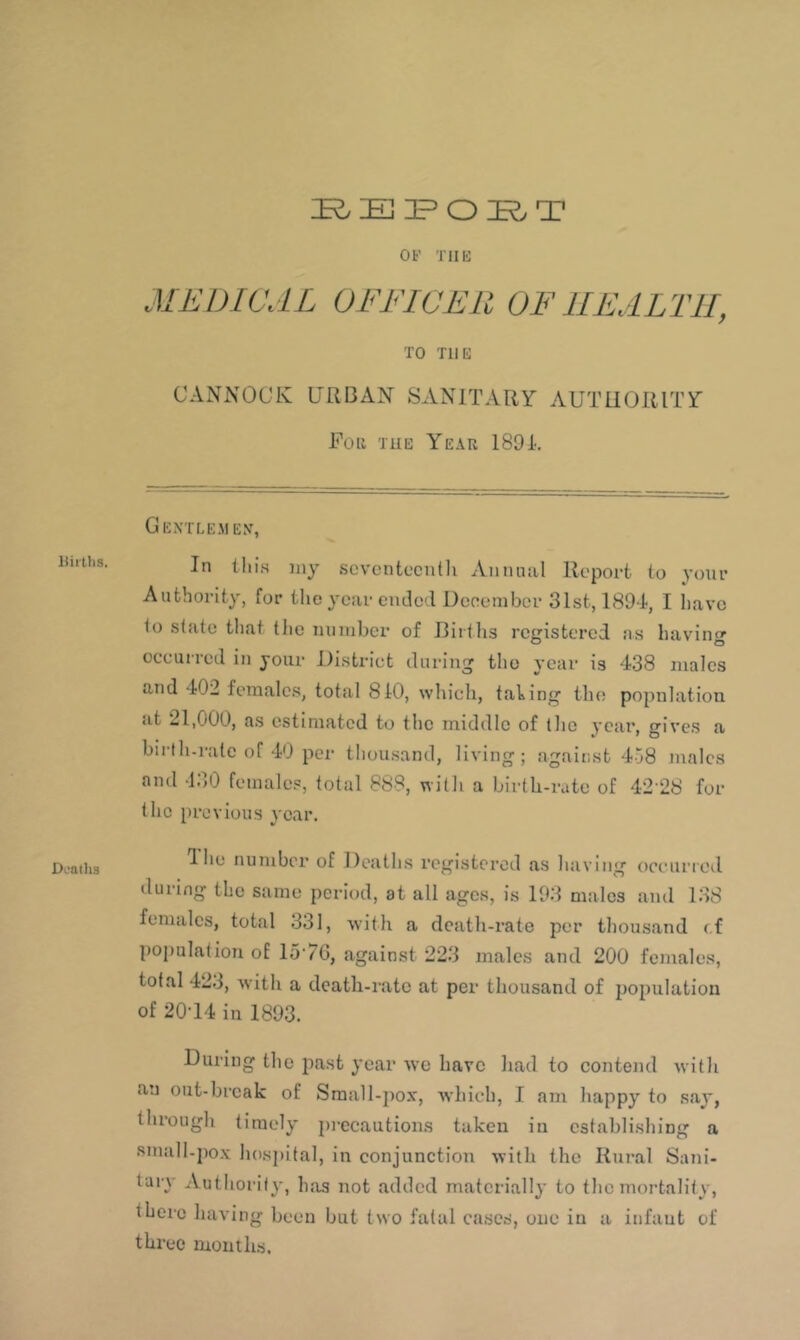 Uiitlis. Deadia OF TIIK MEDICAL OFFICER OF HEALTH, TO THE CANNOCK URBAN SANITARY AUTHORITY Foil TUE Year 1891-, Gextlemex, In this jiiy scvcntcciitli Aiiiuiiil Report to your Authority, for the year ende'I Ueoeniber 31st, 1894, I have 1o slate that the niiniber of Ilirlhs registered as haviii' O O occurred in your District during the year is 438 males and 402 females, total 810, which, taling the population <it 21,000, as estimated to the middle of iho year, fives a birth-rate of 40 per thousand, living; against 458 males and -130 females, total 888, with a birth-rate of 42-28 for the itrovious year. d he number of Deaths registered as having oceurrod during the same period, at all ages, is 193 males ami 138 females, total 331, with a death-rate per thousand rf population of 15-76, against 223 males and 200 females, total 423, -with a death-rate at per thousand of jjopulation of 20-14 in 1893. During the iiast year vve have had to contend -with an out-break of Sraall-pox, which, I am happy to say, through timely precautions taken in establishing a small-pox hosi)ital, in conjunction with the Rural Sani- tary Authority, has not added materially to the mortality, there having been but two fatal cases, one in a infant of three mouths.