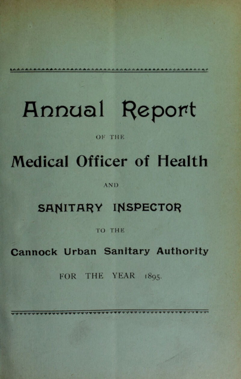 4.X1-*. 4b.4i. 4t-.rti.jh. A.A A. rfl,.4*. 4k AA/.A 4b..lb.OL 4k ,fb 4i. 41. 4h Jk 4k.4ti .lb. 4k.4b. A 4k 4b.4b- 4k 4k .*..4»^i. .ft> 4b.jb 4k * 4k 4> Annual Report OF THE Medical Officer of Health AND SANITARY INSPECTOR TO THE Cannock Urban Sanitary Authority FOR THE YEAR 1895. 'WW m» ‘ijr-itr 'ir'tr-w nr'V* ,»r,w,ir',r W v v«r>ir^fr'«r''ir v •* 'V »r »r 'r •* •• wrrv nr^r ir tr,*r*