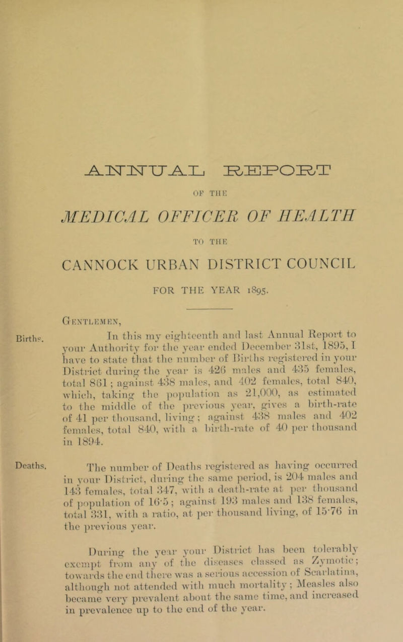Birth'--. Deaths, ^ZCTItTU^I-, REPORT OF THE MEDICAL OFFICER OF HEALTH TO THE CANNOCK URBAN DISTRICT COUNCIL FOR THE YEAR 1895. Gentlemen-, Tn this my eighteenth and last Annual Report to your Authority for the year ended December 31st, 1895,1 have to state that the number of Births registered in your District during tlie year is 426 males and 435 females, total 861 ; against 438 males, and 102 females, total 840, which, taking the population as 21,000, as estimated to the middle of the previous year, gives a birth-rate of 41 per thousand, living; against 438 males and 402 females, total 840, with a birth-rate of 40 per thousand in 1894. The number of Deaths registered as having occurred in your District, during the same period, is 204 males and 143 females, total 347, with a death-rate at per thousand of population of 16 5; against 193 males and 138 females, total 331, with a ratio, at per thousand living, of 1576 in the previous year. During the year your Distinct has been tolerably exempt from any of the diseases classed as Zymotic; towards the end there was a serious accession of Scat lat inn, although not attended with much mortality; Measles also became very prevalent about the same time, and increased in prevalence up to the end of the year.