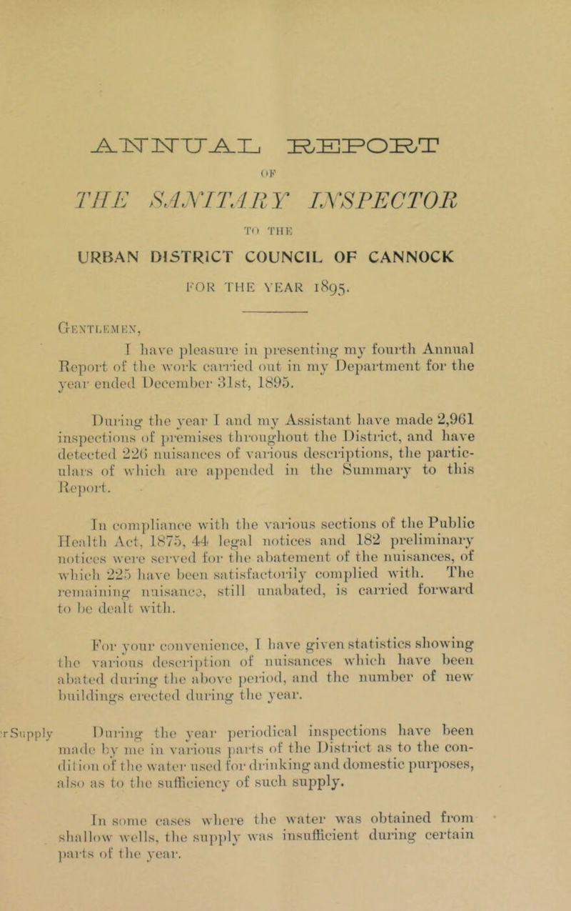 _A_ iSTlNTTr-A_I_j REPORT OF THE SANITARY INSPECTOR TO THE URBAN DISTRICT COUNCIL OF CANNOCK FOR THE YEAR 1895. Gentlemen, I have pleasure in presenting1 my fourth Annual Report of the work earned out in my Department for the year ended December 31st, 1895. During the year 1 and my Assistant have made 2,901 inspections of premises throughout the District, and have detected 220 nuisances of various descriptions, the partic- ulars of which are appended in the Summary to this Report. In compliance with the various sections of the Public Health Act, 1875, 44 legal notices and 182 preliminary notices were served for the abatement of the nuisances, of which 225 have been satisfactorily complied with. The remaining nuisance, still unabated, is carried forward to be dealt with. For your convenience, I have given statistics showing the various description of nuisances which have been abated during the above period, and the number of new buildings erected during the year. During the year periodical inspections have been made by me in various parts of the District as to the con- dition of the water used for drinking and domestic purposes, also as to the sufficiency of such supply. Tn some cases where the water was obtained from shallow wells, the supply was insufficient during certain parts of the year.