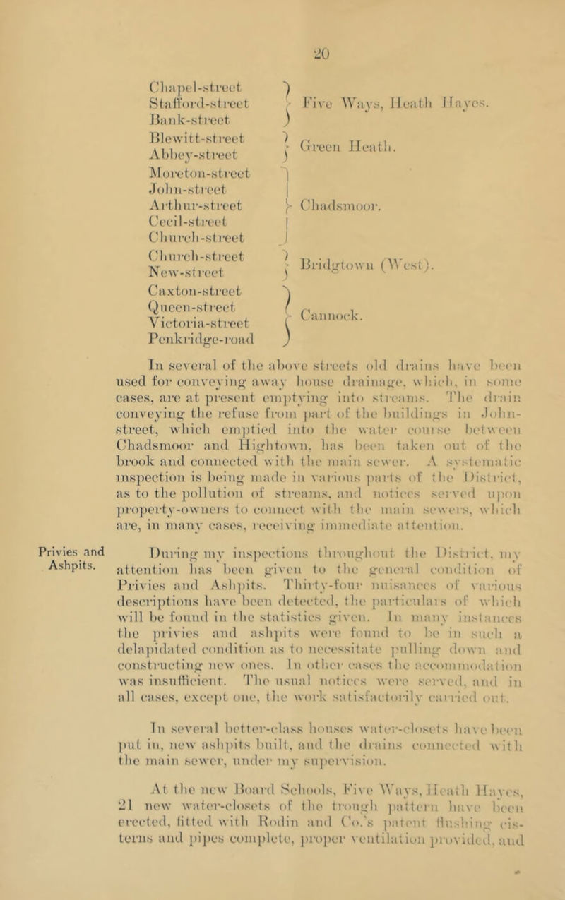 Privies and Ashpits. Chapel-street Staftord-street Bank-street Blewitt-street Abbey-street Moreton-street John-street Artliur-street Cecil-street Church-street Church-street Now-street Caxton-street Queen-street Victoria-street Penk ridge-road Five Ways, Heath Hayes. ) 1 Green Heath. Chadsmoor. j | Bride-town (West). K k In several of the above streets old drains have been used for conveying away house drainage, which, in some cases, are at present emptying into streams. The drain conveying the refuse from part of tin* buildings in .lohn- street, which emptied into the water course between Chadsmoor and Hightown, has been taken out of the brook and connected with the main sewer. A systematic inspection is being made in various parts of the District, as to the pollution of streams, and notices served upon property-owners to connect with the main sewers, which are, in many cases, receiving immediate attention. During my inspections throughout the 1 listrict, my attention has been given to the general condition of Privies and Ashpits. Thirty-four nuisances of various descriptions have been detected, the particulais of -which will be found in the statistics given. In many instances the privies and ashpits were found to be in such a delapidated condition as to necessitate pulling down and constructing new ones. In other cases the accommodation was insufficient. The usual notices were served, and in all cases, except one, the work satisfactorily carried out. In several better-class houses water-closets have been put in, new ashpits built, and the drains connected with the main sewer, under my supervision. At the new Board Schools, Five Ways, Heath Haves, 21 new water-closets of the trough pattern have been erected, fitted with Hodin and Co.'s patent flushing cis- terns and pipes complete, proper ventilation provided, and