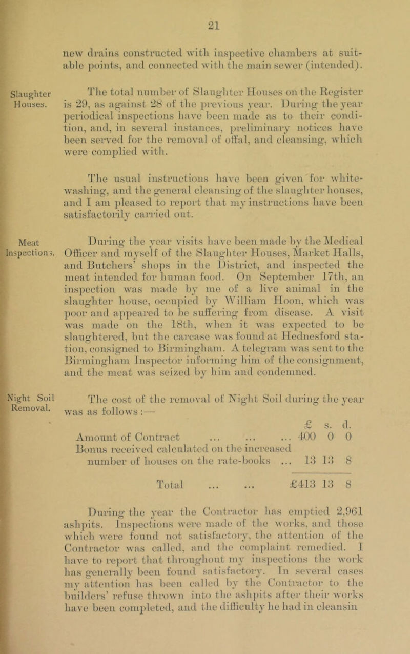 Slaughter Houses. Meat Inspection Night Soil Removal. new drains constructed with inspective chambers at suit- able points, and connected with the main sewer (intended). The total number of Slaughter Houses on the Register is 29, as against 28 of the previous year. During the year periodical inspections have been made as to their condi- tion, and, in several instances, preliminary notices have been served for the removal of offal, and cleansing, which were complied with. The usual instructions have been given for white- washing, and the general cleansing of the slaughterhouses, and I am pleased to report that my instructions have been satisfactorily carried out. During the year visits have been made by the Medical Officer and myself of the Slaughter Houses, Market Halls, and Butchers’ shops in the District, and inspected the meat intended for human food. On September 17th, an inspection was made by me of a live animal in the slaughter house, occupied by William Hoon, which was poor and appeared to be suffering from disease. A visit was made on the 18th, when it was expected to be slaughtered, but the carcase was found at Hednesford sta- tion, consigned to Birmingham. A telegram was sent to the Birmingham Inspector informing him of the consignment, and the meat was seized by him and condemned. The cost of the removal of Night Soil during the year was as follows :— £ s. d. Amount of Contract ... ... ... 100 0 0 Bonus received calculated on the increased number of houses on the rate-books ... 13 13 8 Total £413 13 8 During the year the Contractor has emptied 2,961 ashpits. Inspections were made of the works, and those which were found not satisfactory, the attention of the Contractor was called, and the complaint remedied. I have to report that throughout my inspections the work has generally been found satisfactory. In several cases my attention has been called by the Contractor to the builders’ refuse thrown into the ashpits after their works have been completed, and the difficulty lie had in cleansin