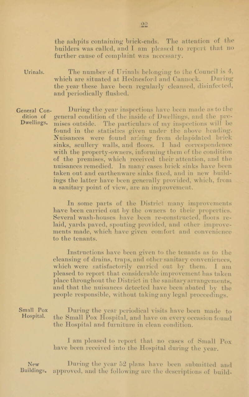 Urinals. General Con dition of Dwellings. Small Pox Hospital. New Buildings. flie ashpits containing brick-ends. The attention of the builders was called, and I am pleased to repoil that no further cause of complaint was necessary. The number of Urinals belonging to the Council is 1, which are situated at Hednesford and Cannock. During the year these have been regularly cleansed, disinfected, and periodically Hushed. During the year inspections have been made nstotho general condition of the inside of Dwellings, and the pre- mises outside. The particulars of my inspections will be found in the statistics given under the above heading. Nuisances were found arising from delapiclated brick sinks, scullery walls, and floors. 1 had correspondence with the property-owners, informing them of the condition of the premises, which received their attention, and the nuisances remedied. In many cases brick sinks have been taken out and earthenware sinks fixed, and in new build- ings the latter have been generally provided, which, from a sanitary point of view, are an improvement. In some parts of the District many improvements have been carried out by the owners to their properties. Several wash-houses have been re-constructed, Horn s re- laid, yards paved, spouting provided, and other improve- ments made, which have given comfort and convenience to the tenants. Instructions have been given to the tenants as to the cleansing of drains, traps, and other sanitary conveniences, which were satisfactorily carried out by them. 1 am pleased to report that considerable improvement has taken place throughout the I listriet in the sanitary arrangements, and that the nuisances detected have been abated by the people responsible, without taking any legal proceedings. During the year periodical visits have been made to the Small Pox Hospital, and have on every occasion found the Hospital and furniture in clean condition. 1 am pleased to report that no cases of Small Pox have been received into the Hospital during the vear. During the year 52 plans have been submitted and approved, and the following are the descriptions of build-