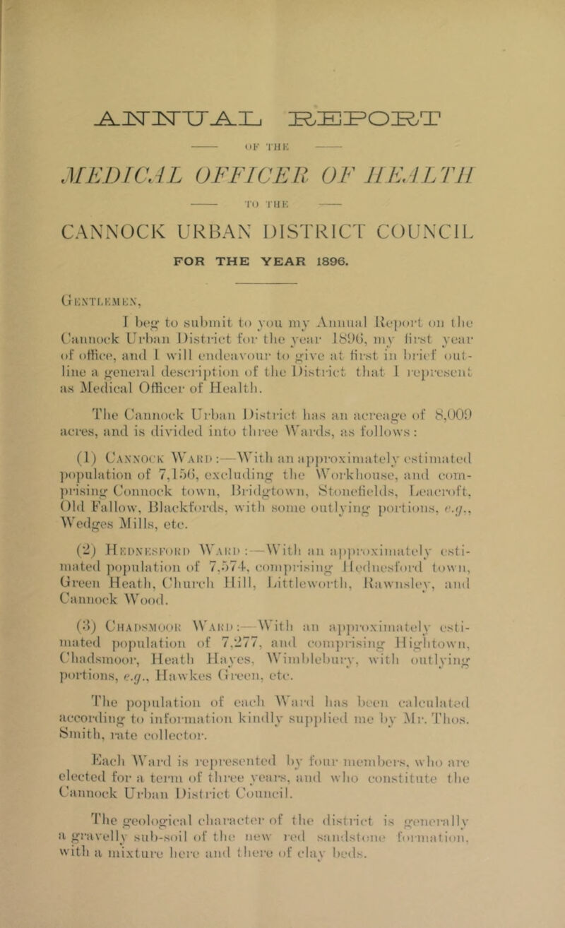 tiK TllK MEDICAL OFFICER OF HEALTH nj riiK CANNOCK URBAN DISTRICT COUNCIL FOR THE YEAR 1896. Uknti.kmkx, I to siihinit to you my Aiimial Uojxirt on tlio ('aiiiiock Urban I)istriot for the year my first year of oHiee, and I will endeavour to ”;ive at fii-st in bi-ief onl- line a general deseription of the District that 1 lepresent as Medical Officer of Health. The Uannoek Urban Disti'iet has an acreag'e of 8,()00 acres, and is divided inh) three Wards, as follows: (1) U.\.\'XOeK Ward With an appi-oximately estimated ])opulation of 7,10(5, exeludiTii^ the Woi'khonse, and eom- jirisiny Connoek town, lhid”-town, Stomdields, Leaci’oft. Old Fallow, Blacktords, with some outlying portions, c.y,, Wedges ilills, etc. (■J) HKDXKSFOKD Wak'I*: — With ail approximately i-sti- mated population of 7,‘)74, com[)rising llednesford town, Oreen Heath, ('hiircli Hill, Jjittleworth, Kawnsley, and Cannock Wood. (55) CtlAns.Mooi; Wahii;—With an apjiroximately esti- mated jiopulation of 7,277, and eoinjn-ising Hightown, Chad.smoor, Heath Haves, Wimhlehnrv, with ontlviiiir portions, e.//., Hawkes (ii-een, etc-. The population of each AVard has been calculated according to information kindly supplied me by Mr. Thos. Smith, rate collector. Kach Ward is represented by four members, who are elected for a term of three years, and who constitute the Cannock Urban District Council. The geological character of the district is giuierallv a gravelly sub-soil of the new red sandstoiu' formation, with a mi.xture here and (here of clay beds.