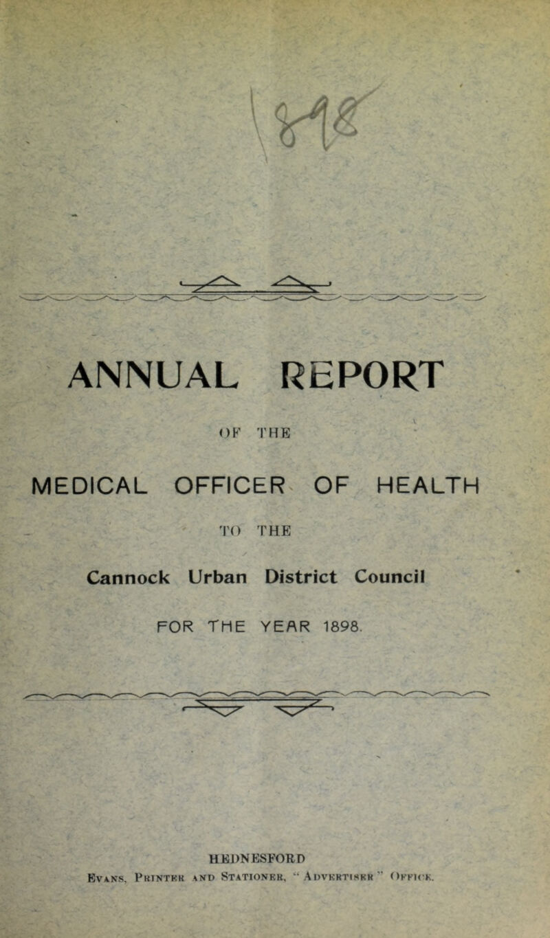 \ ANNUAL REPORT OK THE ^ ■ MEDICAL OFFICER^ OF HEALTH TO THE y Cannock Urban District Council FOR the year 1898. UKDNESFORD Evans, Printkk and Stationkr, “Advkrtihkr” Okku-k.