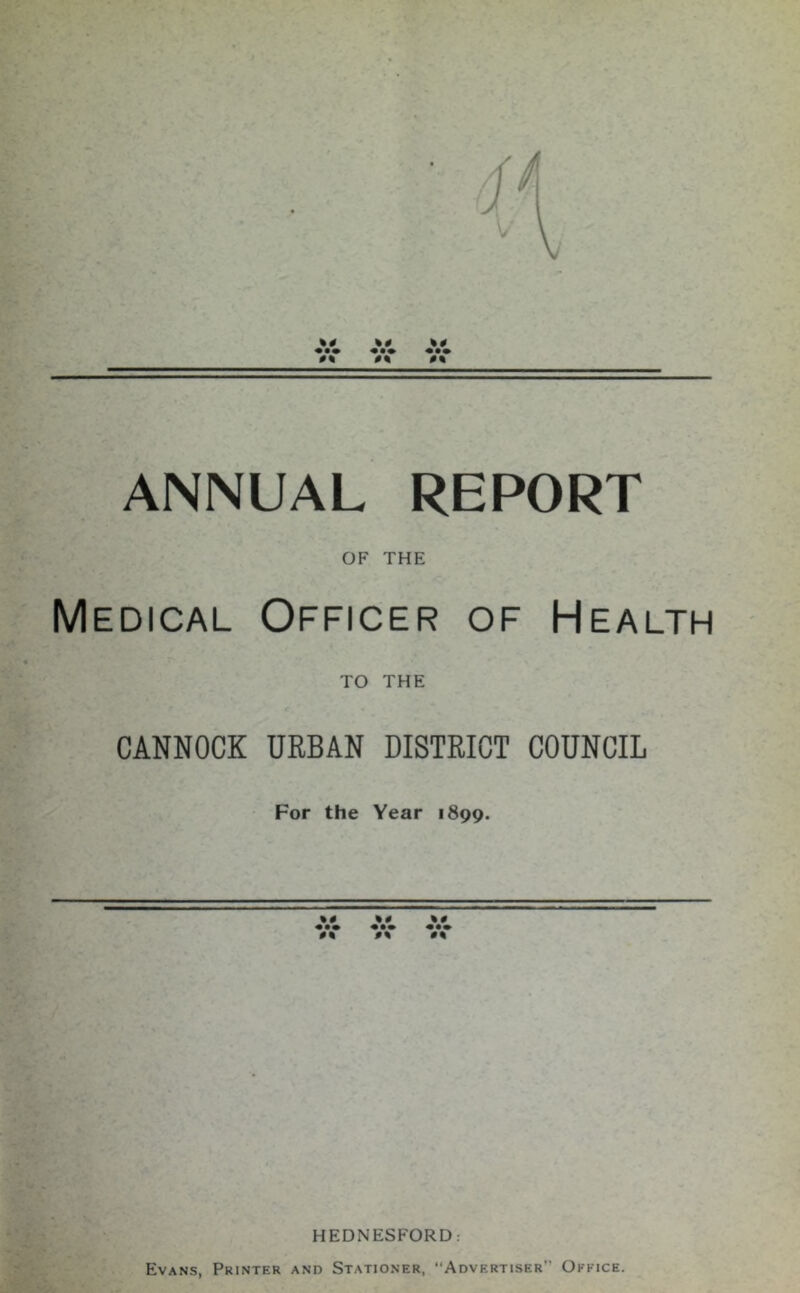 ANNUAL REPORT OF THE Medical Officer of Health TO THE CANNOCK URBAN DISTRICT COUNCIL For the Year 1899. ••• HEDNESFORD: Evans, Printer and Stationer, “Advertiser” Office.