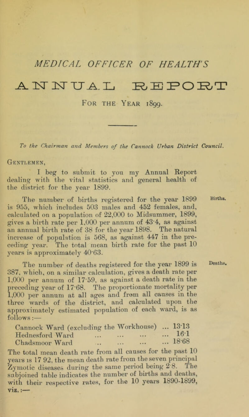 MEDICAL OFFICER OF HEALTH’S ^IsTiTXJA.L K^EIPOK/T For the Year iSgg. To the Chairman and Members of the Cannock Urban District Council. Gknti.emkn, 1 beg to submit to you my Annual Report dealing with the vital statistics and general health of tlie district for the year 1899. The number of births registei’ed for the year 1899 Births, is 955, which includes 503 males and 452 females, and, calculated on a population of 22,000 to Midsummer, 1899, gives a birth I'ate per 1,000 per annum of 43’4, as against an annual birth rate of 38 for the year 1898, The natural inci’ease of population is 568, as against 447 in the pre- ceding year. The total mean birth rate for the past 10 years is approximately 40'63. The numbei’ of deaths registei“ed for the year 1899 is Death?. 387, which, on a similar calculation, gi\'es a death rate per 1,000 per annum of 17‘59, as against a death rate in the preceding year of 17‘68. IMie proportionate mortality per 1,000 per annum at all ages and from all causes in the three wards of the district, and calculated upon the approximately estimated population of each ward, is as follows:— Cannock Ward (excluding the Workhouse) ... 13'13 Hednesford Ward ... ... ••• ••• l^'l Chadsmoor Ward .. .•• ••• ••• 18’68 The total mean death rate from all causes for the past 10 yeai'S is 17 92, the mean death rate from the seven pi'incipal Zymotic diseases during the same period being 2 8. The subjoined table indicates the number of biid/hs and deaths, with their respective rates, for the 10 yeara Ib90-lb99, viz.:—