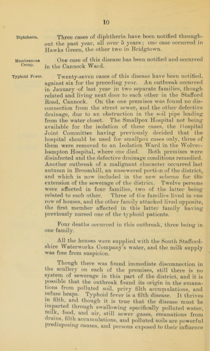 Diphtheria, Three cases of diphtheria have been notified through- out the past year, all over 5 years; one ease occurred iii Hawks Green, the other two in Bridgtown. Mcmbranou* One case of this disease has been notified and occurred Croup. Cannock Waid. Typhoid Ftver. Twenty-seven cases of this disease Inive been notified, against six for the preceding year. An outbi-eak occurred in January'of last year' in two sepai-ate families, thougli related and living next door to each other in the Staffoi-d Road, Cannock. On the one pi*oniises was found no dis- connection from the street sewer, and the other defective drainage, due to an obstimction in the .soil jripe leading from the water closet. The Smallpox Hospital not being available for the i.solation of these cases, the Hospital Joint Committee having previously decided that the hospital should be used for smallprrx ca.ses only, three of them were removed to an Isolation Ward in the Wolver- hampton Hospital, where one died. Both premises were disinfected and the defectiv'e drainage conditions remedied. Another outbreak of a malignant character occurred last autumn in Bi'oomhill, an un.sewei ed portion of the district, and which is now included in the new scheme for the extension of the sewerage of the district. Twelve perisons were affected in four families, two of the latter being related to each other. 'I'hree of tl^e families lived in one row of houses, and the other family attacked lived opposite, the first member affected in this latter family having previously nui’sed one of the ty|)hoid patients. Four deaths occurred in this outbreak, three being in one family. All the houses were supplied with the South Stafl'ord- shire Waterworks Company's Avater, and the milk supply was fx-ee fi’om suspicion. Though there was found immediate disconnection in the scullery on each of the premises, still thei'e is no system of sewei*age in this part of the district, and it is possible that the outbi'eak foutxd its oi’igin in the emana- tions from polluted soil, privy filth accunxillations, and refuse heaps. Typhoid fever is a filth disease. It thi-ives in filth, and though it is true that the disease must be imparted through swallowing specificall}’ polluted water, milk, food, and air, still .sewer gases, emanations fi'om drams, filth accumulations, and polluted soils are |)owerfiil pie isposing causes, and pei'sons e.xposcd to their influence