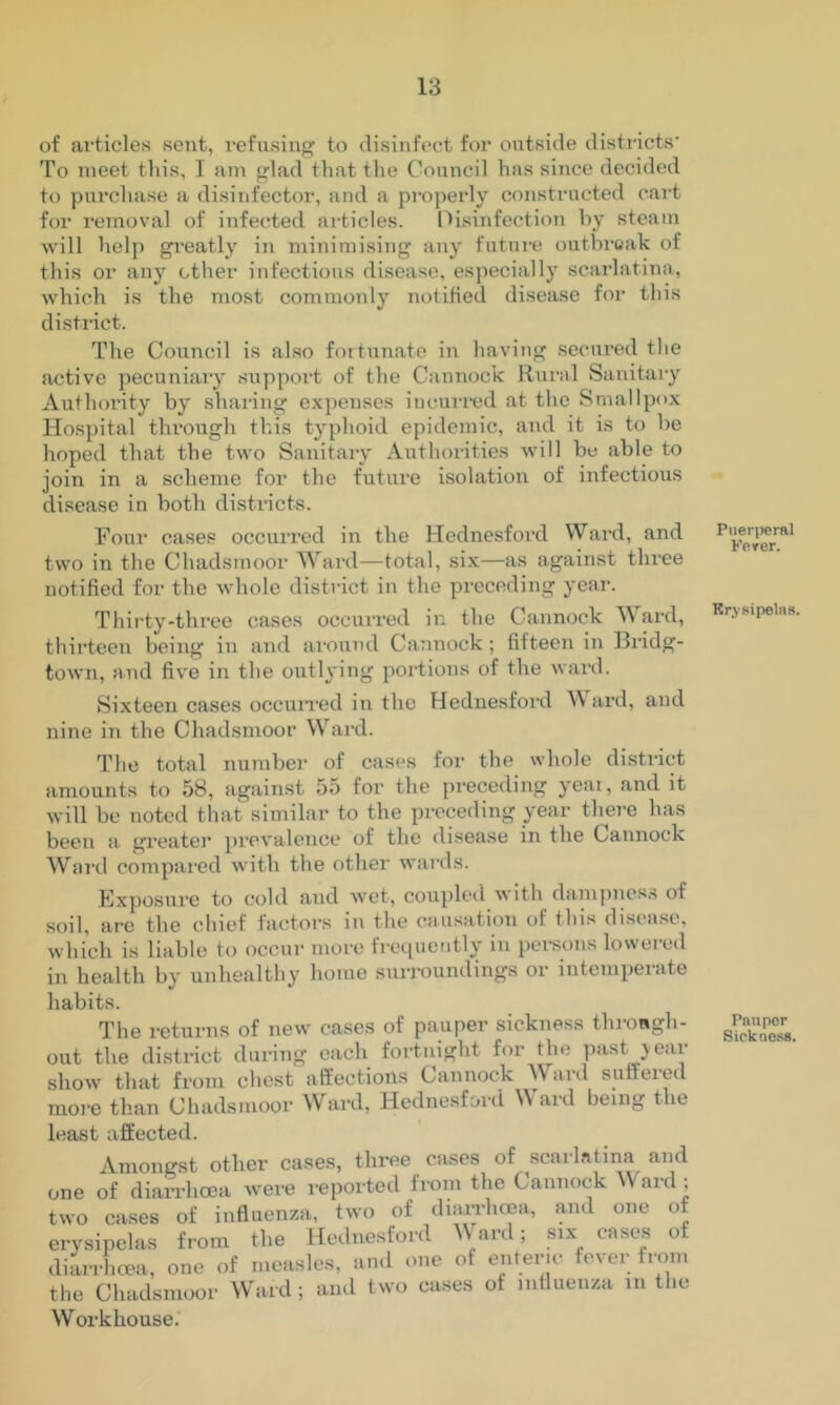 of articles sent, refusing to disinfect for outside districts’ To meet tliis, I am glad that the Council has since decided to purchase a disinfector, and a properly constructed cart for removal of infected articles. [li.sinfection hy steam will help gi'eatly in minimising any future outbrwak of this or any ether infectious disease, especially scarlatina, which is the most commonly notified disease for this district. The Council is al.so fortunate in having secured the active pecuniary support of the Cannock Rural Sanitary Authority by sharing e.xpenses incurred at the Smallpo.x Hospital through this typhoid epidemic, and it is to be hoped that the two Sanitary Authorities Avill be able to join in a scheme for the future isolation of infectious disease in both districts. Four cases occurred in the Hednesfoi’d Ward, and two in the Chadsmoor Ward—total, six—as against three notified for the whole district in the preceding year. Thirty-three cases occurred in the Cannock Ward, thirteen being in and aronud Cannock ; fifteen in Bndg- town, and five in the outlying portions of the ward. Sixteen cases occuiTed in the Hednesfoi’d \\ ard, and nine in the Chadsmoor Ward. The total number of cases for the whole district amounts to 58, against 55 for the preceding yeai, and it will be noted that similar to the preceding year there has been a greater prevalence of the disease in the Cannock Ward compared with the other wards. Exposure to cold and wet, coupleil with dampiics.s of soil, are the chief factors in the causation of this di.sease, which is liable to occur more frequently in pei-sons lowei-ed in health by unhealthy home surroundings or intemperate habits. The returns of new cases of pauper sickness throngh- out the district during each fortnight for the past }ear show tliat from chest affections Cannock Ward suffeied raoi-e than Chadsmoor Ward, Hednesf&rd Ward being the least afEected. Amongst other cases, three cases of .scarlatina and one of diarrhoea wei-e reported from the Cannock Ward ; two cases of influenza, two of diairhoea, and one of erysipelas from the Hednesford ^Vard; six cases of diarrl.cea, one of measles, and one of enteric fever from the Chadsmoor Ward; and two cases of influenza in the Workhouse. Puei'peral Feyer. Krvsipelrts. Pnnper Sickness.