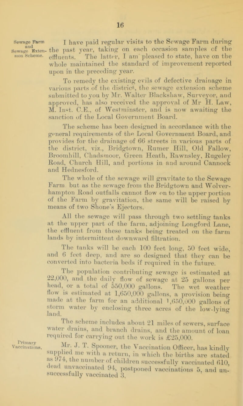 Sewnge Farm and Sewage Bxteii Niuii Scheme. rriinary Viipcinaiiona. I liave ])!iid regular visits to the Se^'age Farm during the past yeai’, taking on each occasion samples of the effluents. * ffllie latter, I am pleased to state, have on the whole maintained the standard of improvement re]>orted upon in the preceding year. To remedy the e.\isting evils of defective drainage in various parts of the district, the .sewage extension .scheme submitted to you by Mi‘. Whilter lllackshaw, Surveyoi-, and approved, has also received the approval of ^Mr H. Law, M. In^t. C.F., of Westminstei', and is now awaiting the sanction of the Local Government lioard. 'J’he scheme has been designed in accordance with the general requii ements of the Local Government Board, and provides for the drainage of 66 streets in various parts of the disti’ict, viz., Bi-idgtown, Burner Hill, Old Fallow, Broomhill, Ghadsmoor, Green Heath, Rawnsley, Kugeley Road, Church Hill, and portions in and ai’ound Cannock and Hednesford. The whole of the sewage will gravitate to the Sewage Farm but as the sewage from the Bridgtown and Wolver- hampton Road outfalls cannot How on to the upper portion of the Farm bj' gravitation, the .same will be raised by means of two Shone's Ejectors. All the sewage will pass through two settling tanks at the u])per part of the farm, adjoining Longford. Lane, the effluent fiom these tanks being treated on the farm lands by intermittent downward tilti-ation. f'he tanks will be each 100 feet long, 50 feet wide, and 6 feet deej), and are so designed that they can be convei-ted into bacteria beds if required in the future. The po))ulation contributing sewage is estimated at 22,000, and the daily flow of sewage at 25 gallons jier head, or a total of 550,000 gallons. The wet weather flow is estimated at 1,650,0(M) gallons, a provision being made at the farm for an additional 1 ,(>•'>0,000 gallons of storm water by enclosing three aci’es of the low-lvinf*- hind. ^ 1 he scheme includes about 21 miles of sewei’s, surface Mater drains, and branch drains, and the amount of loan re.pnred for carrying out the work is £25,000. Mr ,1. 1. S))ooner, the Vaccination Officer, has kindly a return, in which the births are stated as . /• , the number of children successfully vaccinated 610, < ta< unvaccinated 91, ])o.stponed vaccinations 5, and un- successfully vaccinated 6,