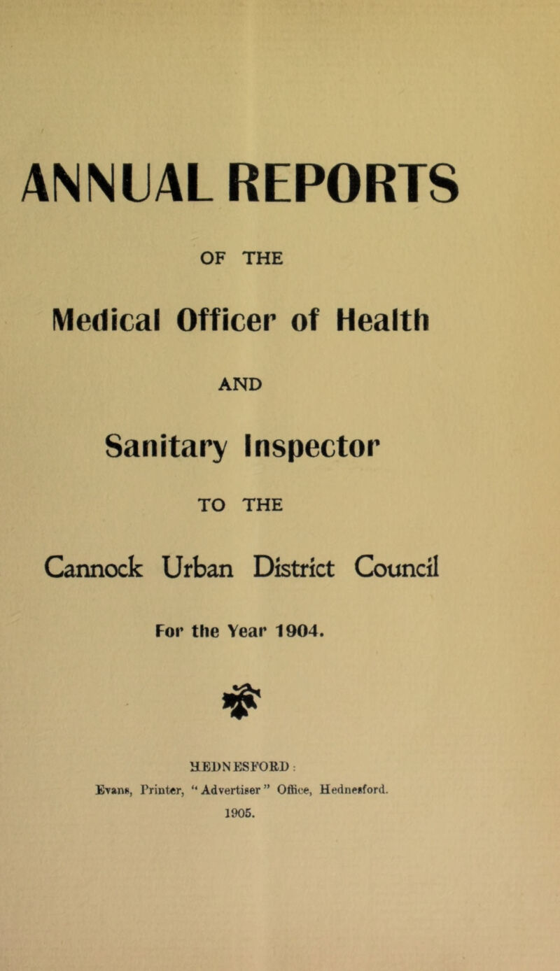 ANNUAL REPORTS OF THE Medical Officer of Health AND Sanitary Inspector TO THE Cannock Urban District Council For the Year 1904. HEDNESFORl): Evans, Printer, “ Advertiser ” Office, Hednesford. 1905.
